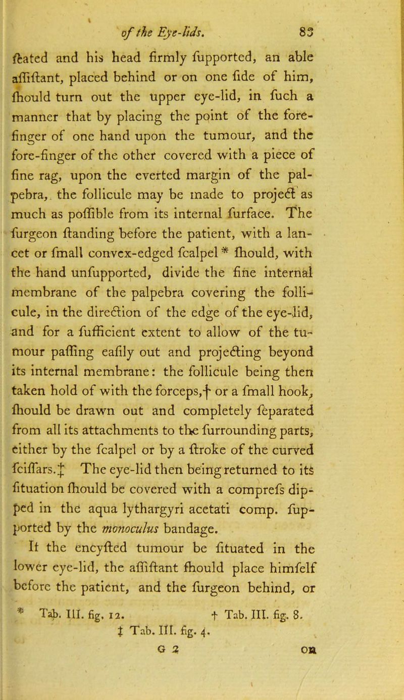 ftated and his head firmly fupported, an able affiftant, placed behind or on one fide of him, fiiould turn out the upper eye-lid, in fuch a manner that by placing the point of the fore- finger of one hand upon the tumour, and the fore-finger of the other covered with a piece of fine rag, upon the everted margin of the pal- pebra, the follicule may be made to projedl as much as poflible from its internal furface. The furgeon (landing before the patient, with a lan- cet or fmall convcx-edged fcalpel * Ihould, with the hand unfupported, divide the fine internal membrane of the palpebra covering the folli- cule, in the direction of the edge of the eye-lid, and for a fufficient extent to allow of the tu- mour pafling eafily out and projedting beyond its internal membrane: the follicule being then taken hold of with the forceps,f or a fmall hook, Ihould be drawn out and completely feparated from all its attachments to the furrounding parts, either by the fcalpel or by a ftroke of the curved fcifTars.;j; The eye-lid then being returned to its fituation Ihould be covered with a comprefs dip- ped in the aqua lythargyri acetati comp, fup- ported by the monoculus bandage. It the eneyfted tumour be fituated in the lower eye-lid, the affiftant fhould place himfelf before the patient, and the furgeon behind, or * Tab. III. fig. 12. t Tab. III. fig. 8. % Tab. III. fig. 4. G 3 \ ou