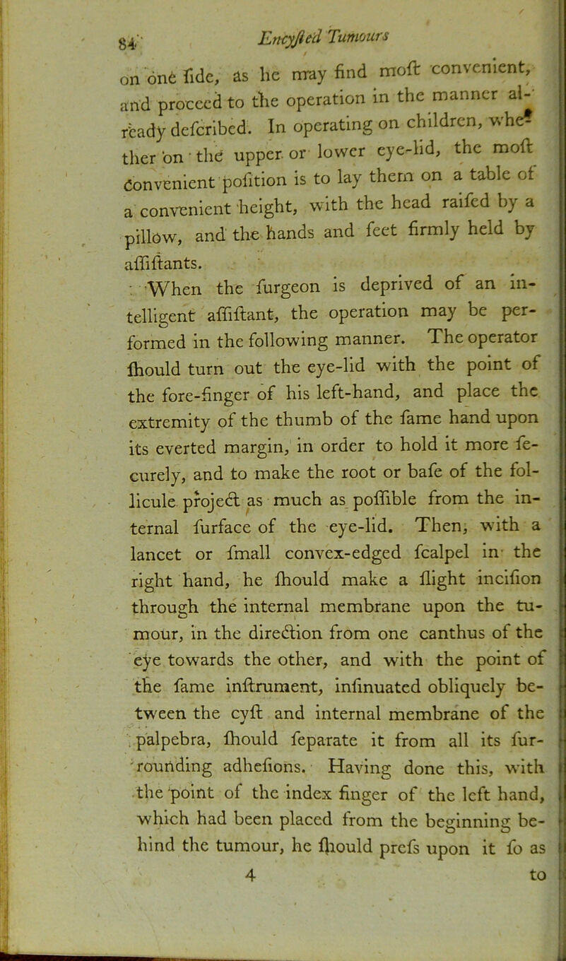 g^ - Eri-cyjied Tumours on one Tide, as he nray find moft convenient, and proceed to the operation in the manner aU’ ready deferibed. In operating on children, whe? ther bn' the upper or lower eye-lid, the moft Convenient pofitlon is to lay them on a table of a convenient height, with the head raifed by a pillow, and the hands and feet firmly held by affiftants. : ’When the furgeon is deprived of an in- telligent affiftant, the operation may be per- formed in the following manner. The operator Ihould turn out the eye-lid with the point of the fore-finger of his left-hand, and place the extremity of the thumb of the fame hand upon its everted margin, in order to hold it more fe- curely, and to make the root or bafe of the fol- llcule pfojedl as much as poffible from the in- ternal furface of the eye-lid. Then, with a lancet or fmall convex-edged fcalpel in- the right hand, he Ihould make a flight incifion through the internal membrane upon the tu- mour, in the diredlion from one canthus of the eye towards the other, and with the point of the fame inftruraent, infinuated obliquely be- ■ twxen the eyft and internal membrane of the i palpebra, fhould feparate it from all its fur- ' rounding adhefions. Having done this, with j the point of the index finger of the left hand, [ which had been placed from the beginning be- \ hind the tumour, he fjiould prefs upon it fo as I