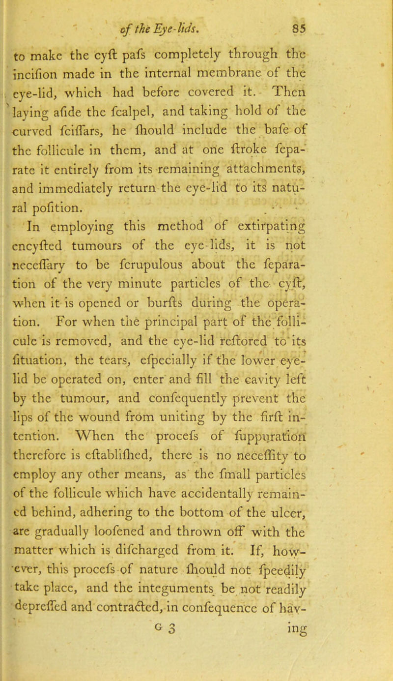 to make the cyft pafs completely through the incifion made in the internal membrane of the eye-lid, which had before covered it. Then ' laying afide the fcalpel, and taking hold of the curved feiffars, he fliould include the bafe of the follicule in them, and at one ftroke fepa- rate it entirely from its remaining attachments, and immediately return the eye-lid to its natu- ral pofition. . - ■ - In employing this method of extirpating eneyfted tumours of the eye lids, it is not necelTary to be fcrupulous about the fepara- tlon of the very minute particles of the- cyft, when it is opened or burfts during the opera- tion. For when the principal part of the folli- cule is removed, and the eye-lid reftored to* its fituation, the tears, efpeclally if the lower eye- lid be operated on, enter and fill the cavity left by the tumour, and confequently prevent the lips of the wound from uniting by the firft in- tention. When the procefs of fuppuratiori therefore is eftabliflied, there is no neceftity to employ any other means, as the fmall particles of the follicule which have accidentally remain- ed behind, adhering to the bottom of the ulcer, are gradually loofened and thrown off with the matter which is difeharged from it. If, hovy- •ever, this procefs of nature fliould not fpeedily take place, and the integuments be not readily depreffed and contradled, in confequence of hay- G 3 Ing