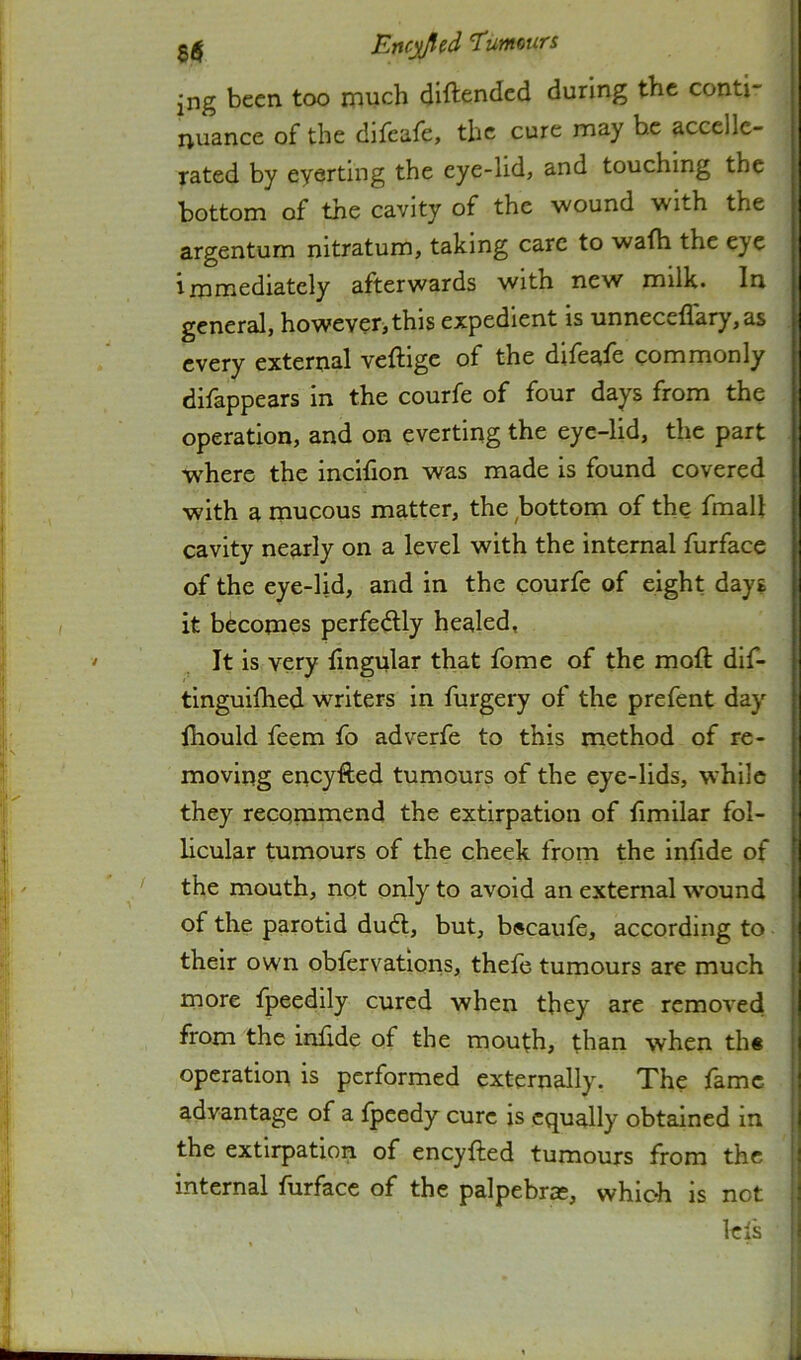 jng been too much dlftendcd during the conti- nuance of the difeafe, the cure may he accellc- rated by eyerting the eye-lid, and touching the bottom of the cavity of the wound with the argentum nitratum, taking care to wafh the eye immediately afterwards with new milk. In general, however, this expedient is unneceflary,as every external veftige of the difeale commonly difappears in the courfe of four days from the operation, and on everting the eye-lid, the part where the incifion was made is found covered with a mucous matter, the bottom of the fmall cavity nearly on a level with the internal furface of the eye-lid, and in the courfc of eight days it becomes perfedlly healed, It is very fingular that fome of the moft dif- tinguifhed writers in furgery of the prefent day Ihould feem fo adverfe to this method of re- moving eneyfted tumours of the eye-lids, while they recommend the extirpation of fimilar fol- licular tumours of the cheek from the infide of the mouth, not only to avoid an external wound of the parotid du6l, but, b«caufe, according to their own obfervations, thefe tumours are much more fpeedily cured when they are removed from the infide of the mouth, than when th« operation is performed externally. The fame advantage of a fpeedy cure is equally obtained in the extirpation of eneyfted tumours from the internal furface of the palpebras, whic-h is not lefs
