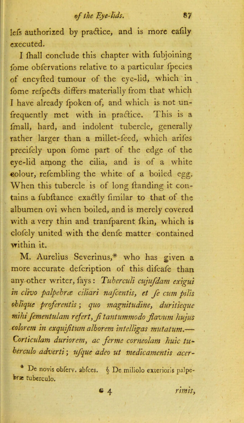 lefs authorized by practice, and is more eafily executed. , I fhall conclude this chapter with fubjoining Ibrae obfervations relative to a particular fpecies of eneyfted tumour of the eye-lid, which in ^ feme refpedls differs materially from that which I have already fpoken of, and which is not un- frequently met with in practice. This is a fmall, hard, and indolent tubercle, generally rather larger than a millet-feed, which arifes precifely upon fome part of the edge of the eye-lid anpong the cilia, and is of a white colour, refembling the white of a boiled egg. When this tubercle is of long (landing it con- tains a fubflance exactly fimilar to that of the albumen ovi when boiled, and is merely covered with a very thin and tranfparent fkln, which is clofely united with the denfe matter contained Vfithln it. , M. Aurelius Severinus,* who has given a more accurate defeription of this difeafe than any other writer, fays: Tuberculi cujufdam extgui in clivo palpebra ciliart nafeentis, et fe cum ptiis oblique proferentis; quo magnitudine, duritieque mihi fementulam refert,Ji tantummodo jiavurn hujus colorem in exqui/itum alborem intelUgas mutatum.— , dorticulam duriorem, ac ferme corneolam huic tu- ber culo adverti; ufque adeo ut medicarnetitis acer- * De novis obferv. abfccs. § De miliolo exierioils palpe- brae tuberculo. c 4 rimisy ' I \