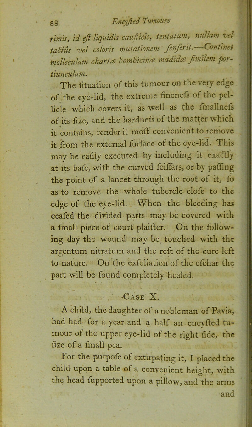 gg JLncyJied ^umoufs rimh, id eji liquidls cauflicis, teniatum, nnUam vel taSius vel colons mutationem fevferit. Continet molleculam charta homhicina madida Jimilem por- tiunculam. The fituation of this tumour on the very edge ' of the eye-lid, the extreme finenefs of the pel- licle which covers it, as well as the fmallnels of its fize, and the hardnefs of the matter which it contains, render it moft convenient to remove it from the external furface of the eye-lid. This may be eafily executed by including it exactly at its bafe, wth the curved fcilTars, or by paffing the point of a lancet through the root of it, fo as to remove the whole tubercle clofe to the edge of the eye-lid. When the bleeding has ceafed the divided parts may be covered with a fmall piece of court plaifter. On the follow- ing day the wound may be touched wnth the argentum nitratum and the reft of the cure left to nature. On the exfoliation of the efehar the part will be found completely healed. ■ -Case X. A child, the daughter of a nobleman of Pavia, had had for a year and a half an eneyfted tu- mour of the upper eye-lid of the right fide, the fize of a fmall pea. •' For the purpofe of extirpating it, I placed the child upon a table of a convenient height, wnth the head fupported upon a pillow, and the arms and