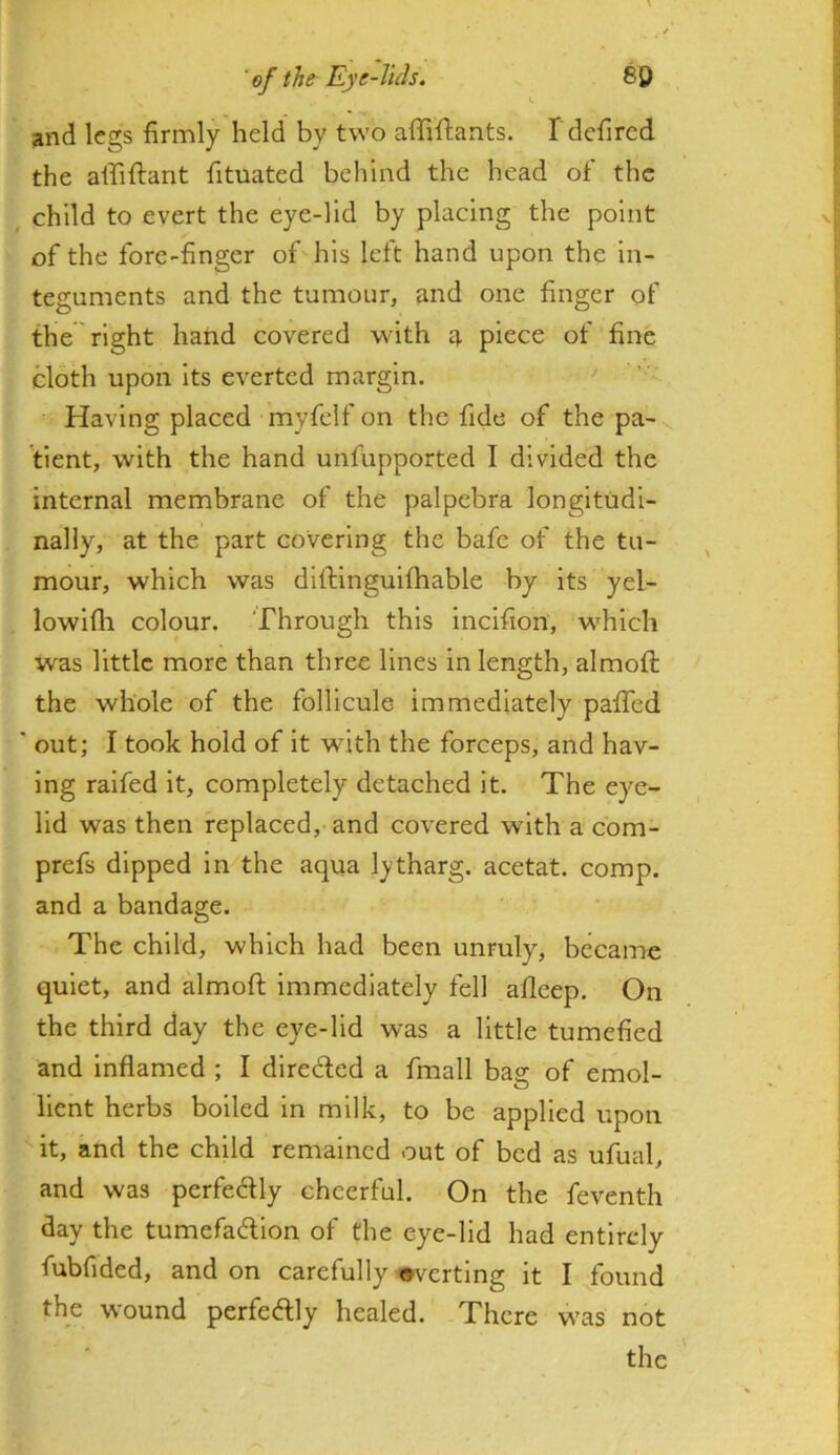 and legs firmly held by two affiftants. I dcfired the alfiftant fituated behind the head of the , child to evert the eye-lid by placing the point of the fore-finger of his left hand upon the in- teguments and the tumour, and one finger of the right hand covered with a piece of fine cloth upon its everted margin. Having placed myfelf on the fide of the pa-v. tient, with the hand unfupported I divided the internal membrane of the palpebra longitudi- nally, at the part covering the bafe of the tu- mour, which was diftinguifhable by its yel- lowifli colour. Through this incifion, which was little more than three lines in length, almoft the whole of the follicule immediately paffed ' out; I took hold of it with the forceps, and hav- ing raifed it, completely detached it. The eye- lid was then replaced, and covered with a com- prefs dipped in the aqua lytharg. acetat. comp, and a bandage. The child, which had been unruly, became quiet, and almoft immediately fell afleep. On the third day the eye-lid was a little tumefied and Inflamed ; I direded a fmall bas: of emol- llent herbs boiled in milk, to be applied upon it, and the child remained out of bed as ufual, and was perfedly cheerful. On the feventh day the tumefadion of the eye-lid had entirely fubfided, and on carefully averting it I found the wound perfectly healed. There was not the