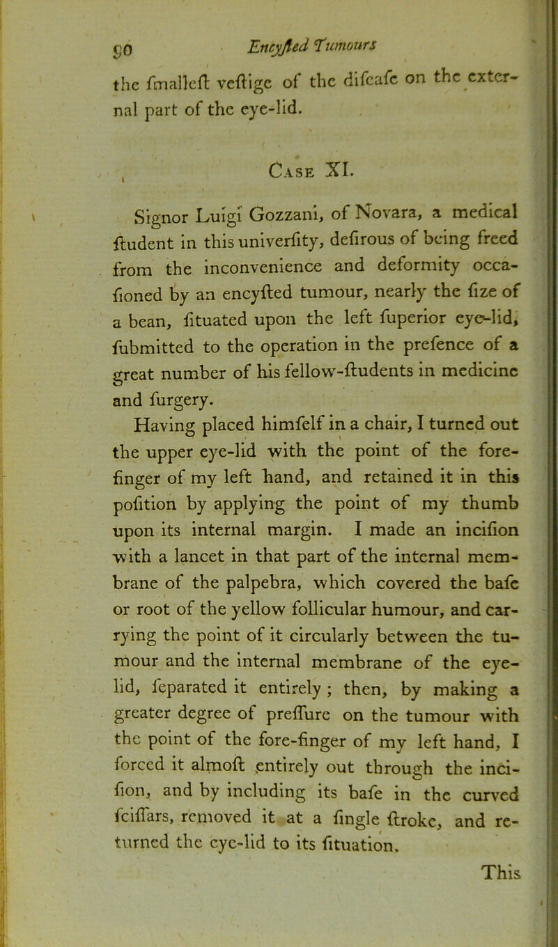 the fmallcfT: veftige of the difeafe on the exter- nal part of the eye-lid. , Case XI. Signor Luigi Gozzanl, of Novara, a medical ftudent in this univerfity, defirous of being freed from the inconvenience and deformity occa- fioned by an eneyfted tumour, nearly the fize of a bean, fituated upon the left fuperior eyc^lid, fubmitted to the operation in the prefence of a great number of bis fellow-ftudents in medicine and furgery. Having placed himfelf in a chair, I turned out the upper eye-lid with the point of the fore- finger of my left hand, and retained it in this pofition by applying the point of my thumb upon its internal margin. I made an incifion with a lancet in that part of the internal mem- brane of the palpebra, which covered the bafe or root of the yellow follicular humour, and car- rying the point of it circularly between the tu- mour and the internal membrane of the eye- lid, feparated it entirely ; then, by making a greater degree of prefTure on the tumour with the point of the fore-finger of my left hand, I forced it almoft entirely out through the inci- fion, and by including its bate in the curved feiffars, removed it at a fingle fiirokc, and re- turned the eye-lid to its fituation. This