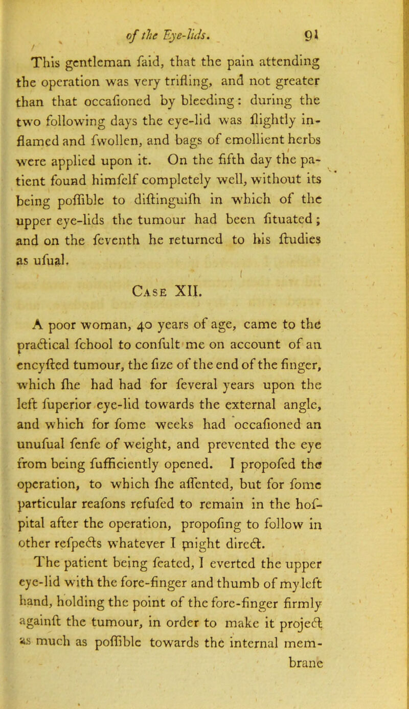 This gentleman faid, that the pain attending the operation was very trifling, and not greater than that occafioned by bleeding: during the two following days the eye-lid was fllghtly in- flamed and fwollen, and bags of emollient herbs were applied upon it. On the fifth day the pa- tient found hlmfelf completely well, without its being poflible to difllnguifh in which of the upper eye-lids the tumour had been fituated; and on the feventh he returned to bis ftudies as ufual. I Case XII. A poor woman, 40 years of age, came to the pradlical fchool to confiilt'me on account of an cneyfted tumour, the fize of the end of the finger, w'hich fhe had had for feveral years upon the left fuperior eye-lid towards the external angle, and which for fome weeks had occafioned an unufual fenfe of weight, and prevented the eye from being fufficiently opened. I propofed the operation, to which fhe alTented, but for fome particular reafons refufed to remain in the hof- pltal after the operation, propofing to follow in other refpefts whatever I plight dlredl. The patient being feated, I everted the upper eye-lid with the fore-finger and thumb of my left hand, holding the point of the fore-finger firmly againfl; the tumour, in order to make it project; as much as poflible towards the internal mem- brane