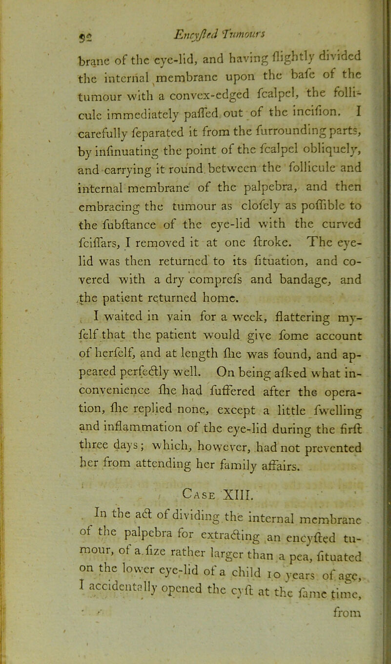 branc of the cyc-lld, and having Hightly divided the internal ^membrane upon the bafe of the tumour with a convex-edged fcalpel, the folli- culc immediately palTed out of the incidon. I carefully feparated it from the furrounding parts, by infmuating the point of the fcalpel obliquel}^ and carrying it round betw'cen the follicule and internal membrane of the palpebra, and then embraeing the tumour as clofely as poffible to the fubftance of the eye-lid wdth the curved feiflars, I removed it at one ftroke. The eye- lid was then returned' to its fituation, and co- vered with a dry comprefs and bandage, and .the patient returned home. ^ I waited in vain for a week, flattering my- felf that the patient would give fome account of herfelf, and at length flie w-^as found, and ap- peared perfedlly well. On being aflced what in- convenience flie had fuffered after the opera- tion, file replied none, except a little fw^elling and inflammation of the eye-lid during the firfl: three days; which, howev^er, had not prevented her from attending her family affairs. Case XIII. In the ad of dividing the internal membrane of tlie palpebra for extraftlng ,an cneyfted tu- mour, ot a.fize rather larger than a pea, fituatcd on the lower eyedid of a child lo years of age, 1 accidcutoHy opened the cyft at the fame time, ' '■ from