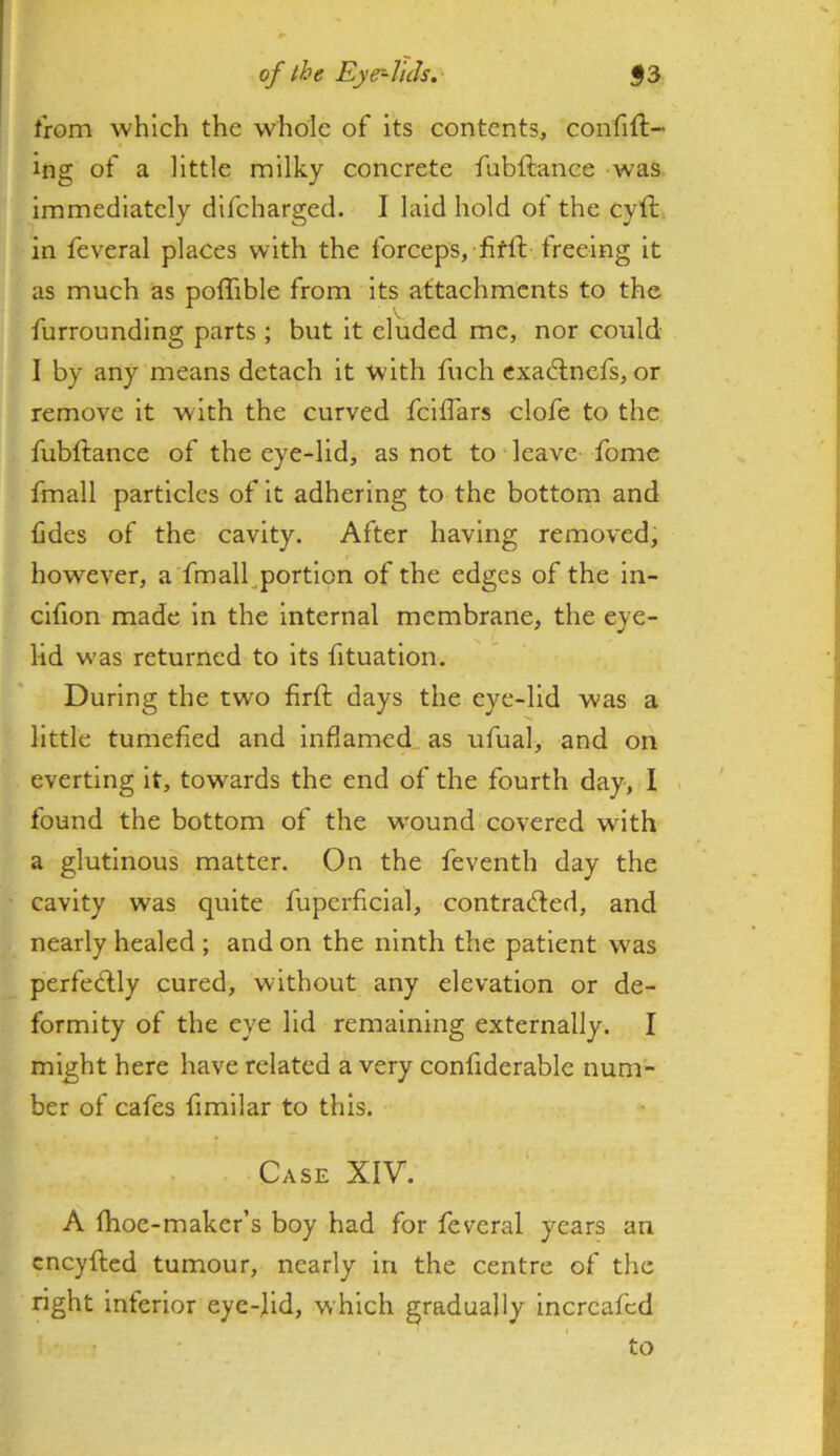t'rom which the whole of its contents, confift- ing of a httle milky concrete fubftance was immediately difcharged. I laid hold of the cyft. in feveral places with the forceps, fifft freeing it as much as poffible from its attachments to the furrounding parts ; but it eluded me, nor could I by any means detach it with fuch cxadlncfs, or remove it with the curved fcilTars clofe to the fubftance of the eye-lid, as not to leave fome fmall particles of it adhering to the bottom and tides of the cavity. After having removed; however, a'fmall^portion of the edges of the in- clfion made in the internal membrane, the eye- lid was returned to its fituatlon. During the two firft days the eye-lid was a little tumefied and inflamed, as ufual, and on everting it, towards the end of the fourth day, I found the bottom of the wound covered with a glutinous matter. On the feventh day the cavity was quite fuperficial, contrafted, and nearly healed ; and on the ninth the patient was perfedlly cured, without any elevation or de- formity of the eye lid remaining externally. I might here have related a very confiderable num- ber of cafes fimllar to this. Case XIV. A fhoe-maker’s boy had for feveral years an cneyfted tumour, nearly in the centre of the right inferior eye-fid, which gradually incrcafcd to