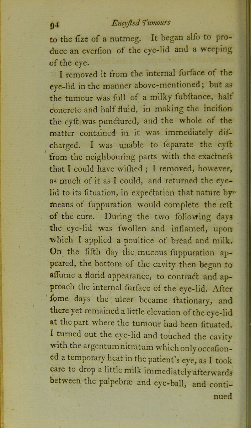 to the {izc of a nutmeg. It began alfo to pro- duce an cverfion of the eye-lid and a weeping of the eye. I removed it from the internal furfacc of the eye-lid in the manner above-mentioned; but as the tumour was full of a milky fubftance, half concrete and half fluid, in making the incifion the cyfl: was punftured, and the whole of the matter contained in it was immediately dif- charged. I was unable to feparate the cyfl; from the neighbouring parts with the exactnefs that I could have wdflied ; I removed, however, as much of it as I could, and returned the eye- lid to its fituatlon, in expedfation that nature by^' means of fuppuratlon w’ould complete the reft of the cure. During the two following days the eye-lid was fwollen and inflamed, upon which I applied a poultice of bread and milk. On the fifth day the mucous fuppuratlon ap- peared, the bottom of the cavity then began to alTume a florid appearance, to contract and ap- proach the internal furfaqe of the eye-lid. After Ipme days the ulcer became ftationary, and there yet remained a little elevation of the eye-lid at the part where the tumour had been fituated. I turned out the eye-hd and touched the cavity with the argentum nltratum which only occafion- cd a temporary heat in the patient’s eye, as I took care to drop a little milk immediately afterw'ards between the palpebrie and eye-ball, and conti- nued