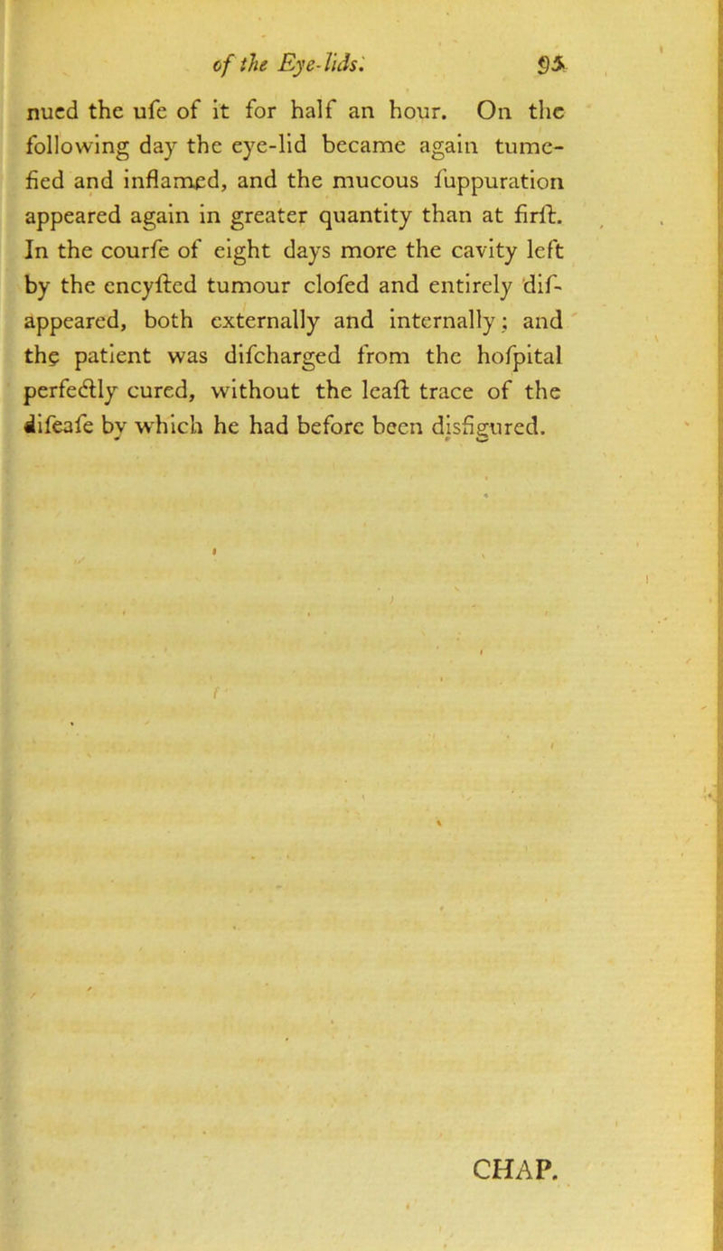 cf the Eye-TuU'. §5 nucd the ufe of it for half an hour. On tlic following day the eye-lid became again tume- fied and inflamed, and the mucous fuppuration appeared again in greater quantity than at firfl. In the courfe of eight days more the cavity left by the eneyfted tumour clofed and entirely dlf- appeared, both externally and internally; and ' the patient was difeharged from the hofpltal perfectly cured, without the leafl trace of the difeafe by w'hlch he had before been disfigured. CHAP.