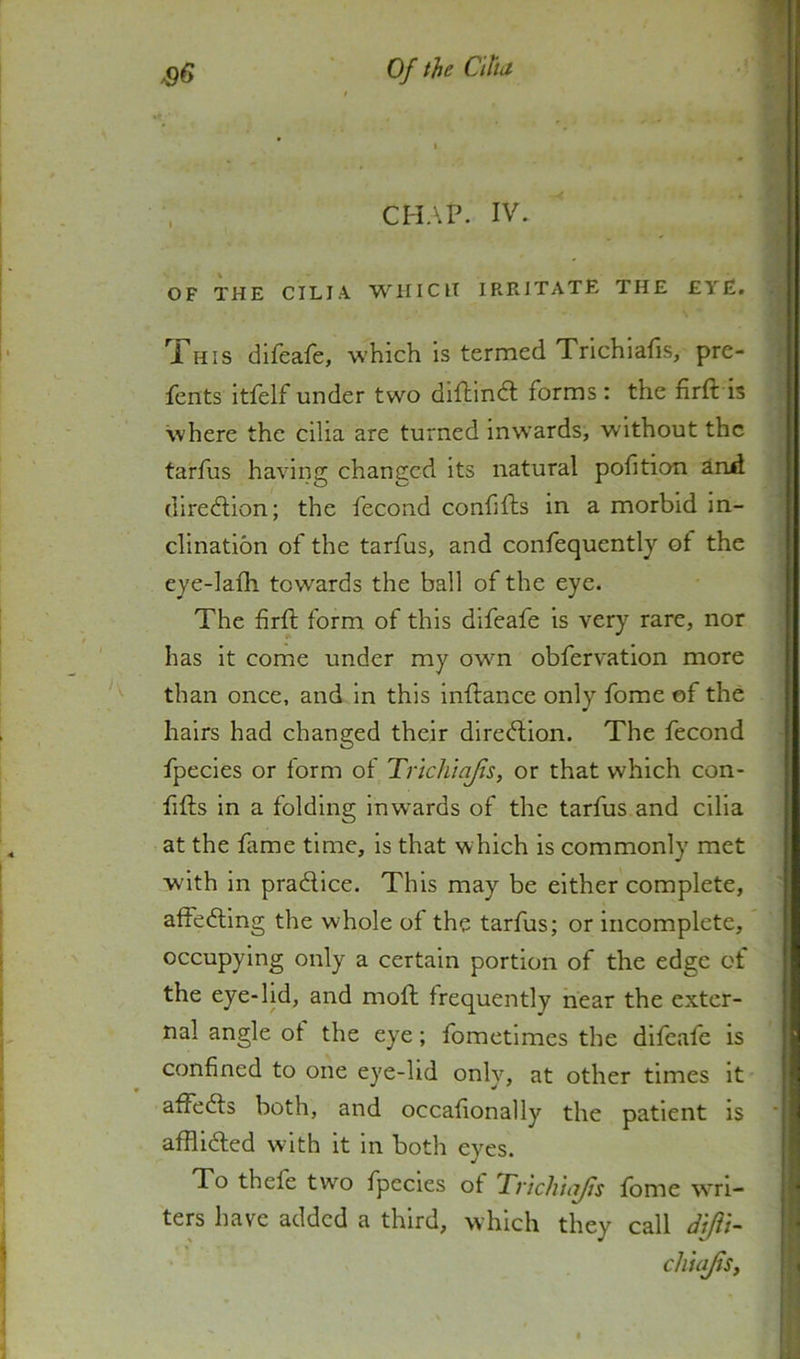 CHAP. IV. OF THE CILIA WHICH IRRITATE THE EYE. HIS difeafe, which is termed Trichialis, pre- fents itfelf under two diflindl forms : the fir ft is Svhere the cilia are turned inwards, without the tarfus having changed its natural pofition and dlredlion; the fecond confifts in a morbid in- clination of the tarfus, and confequently of the eye-lafh towards the ball of the eye. The firft form of this difeafe is very rare, nor has it come under my own obfervation more than once, and in this inftance only fome of the hairs had changed their direction. The fecond fpecies or form of Trichiajis, or that which con- fifts in a folding inw^ards of the tarfus and cilia at the fame time, is that which is commonly met with in pradlice. This may be either complete, affecting the whole of the tarfus; or incomplete, occupying only a certain portion of the edge ot the eye-lid, and moft frequently hear the exter- nal angle ot the eye; fometlmes the difeafe is confined to one eye-lid only, at other times it affeefts both, and occafionally the patient is affll6ted w'ith it in both eyes. To thefe two fpecies of TnchiaJjs fome w’rl- ters have added a third, which they call dijii- cliuijisy
