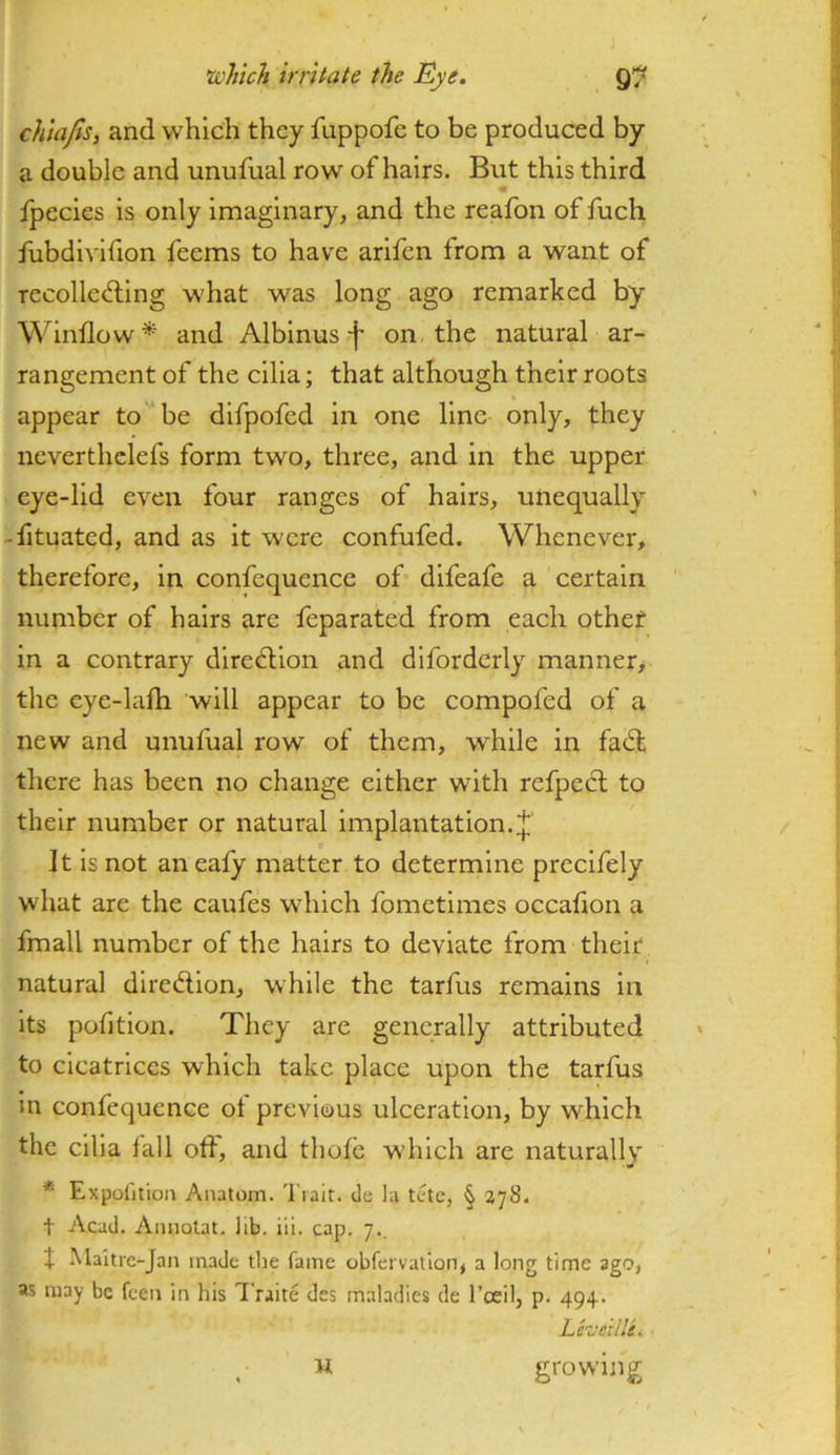 chlafis, and which they fuppofe to be produced by a double and unufual row of hairs. But this third ipecies is only imaginary, and the reafon of fuch fubdivifion feems to have arifen from a want of recolle<d;ing what was long ago remarked by Window* and Albinuson the natural ar- rangement of the cilia; that although their roots appear to be difpofed in one line only, they neverthclefs form two, three, and in the upper eye-lid even four ranges of hairs, unequally -fituated, and as it were confufed. Whenever, therefore, in confequence of difeafe a certain number of hairs are feparated from each other in a contrary dire6lion and diforderly manner> the eye-lalh will appear to be compofed of a new and unufual row of them, while in fa6t, there has been no change either with refpecl to their number or natural Implantation. It is not an ealy matter to determine precifely what are the caufes which fometimes occafion a fmall number of the hairs to deviate from their natural diredion, while the tarfus remains in its pofition. They are generally attributed to cicatrices which take place upon the tarfus in confequence ot previous ulceration, by which the cilia fall od, and thofe w’hich are naturally * Expofition Anatom. 'I'lait. de la tete, § 378. t Acad. Amiolat. lib. ill. cap. 7., J Maltre-Jan made the fame obfervatlon, a long time ago, as may be feen in his Traite des maladies de I’ceil, p. 494. Lez'cilli, U growing