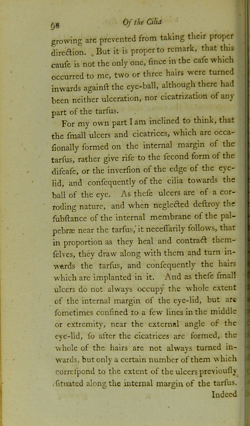 growing are prevented from taking their proper diredlion. , But it is proper to remark, that this caufe is not the only one, fince in the cafe which occurred to me, two or three hairs were turned inwards againft the eye-ball, although there had been neither ulceration, nor cicatrization of anj part of the tarfus. For my own part I am inclined to think, that the fmall ulcers and cicatrices, which are occa- iionally formed on the internal margin of the tarfus, rather give rife to the fecond form of the difeafe, or the inverfion of the edge of the eye- lid, and confequently of the cilia towards the ball of the eye. As thefe ulcers are of a cor- roding nature, and when neglected deftroy the fubftance of the internal membrane of the pal- pebrs near the tarfus,' it neceffarily follows, that in proportion as they heal and contra6l them- felves, they draw along with them and turn in- wards the tarfus, and confequently the hairs which are implanted in it. And as thefe fmall ulcers do not always occupy the whole extent of the internal margin of the eye-lid, but are fometimes confined to a few lines in the middle or exltremity, near the external angle of the eye-lid, fo after the cicatrices are formed, the whole of the hairs are not always turned in- wards, but only a certain number of them which correfpond to the extent of the ulcers previoufly ifitnated along the internal margin of the tarfus. Indeed