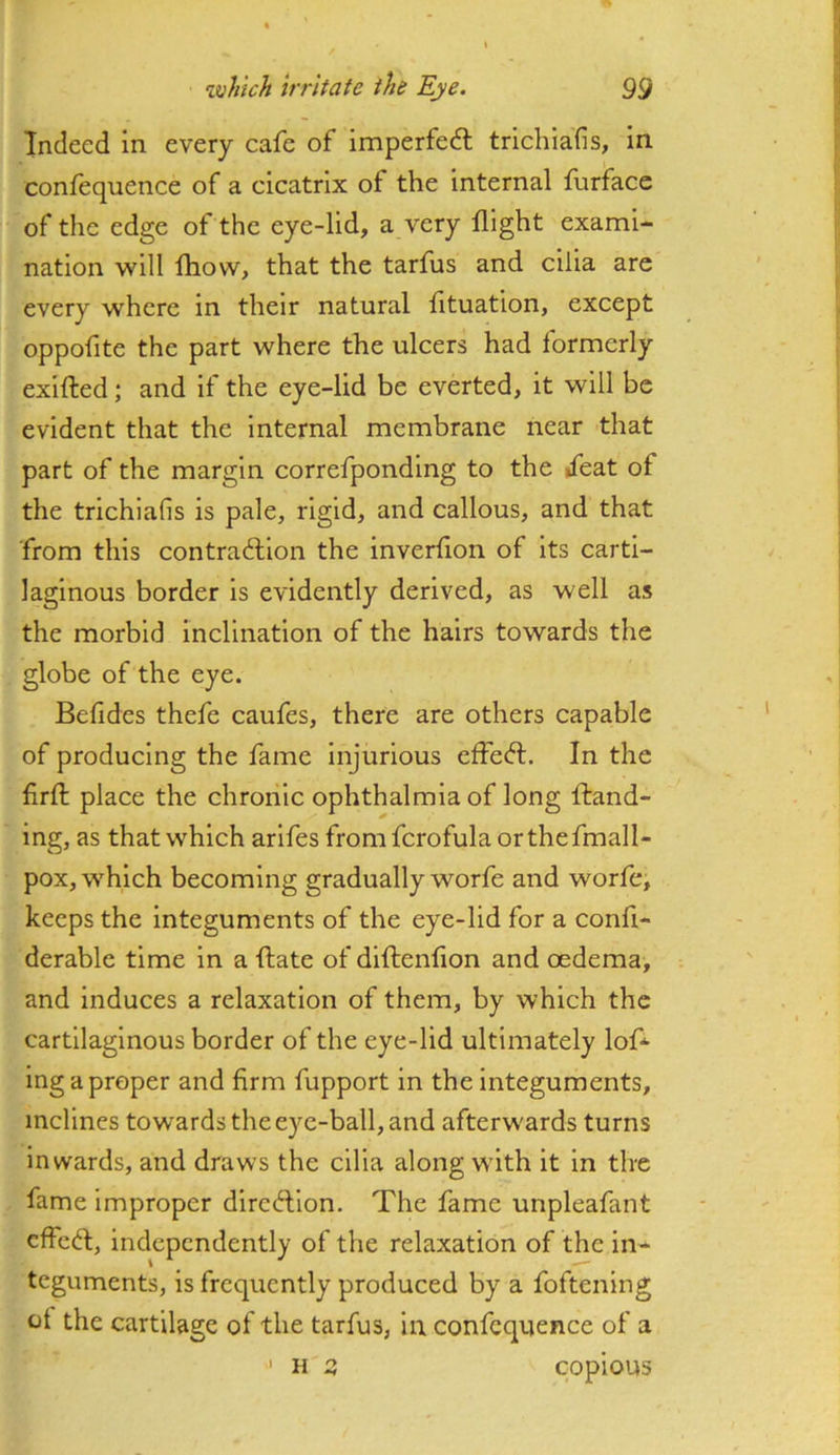 Indeed in every cafe of imperfedl trichiafis, in confequence of a cicatrix of the internal furface of the edge of the eye-lid, a very flight exami- nation will fliow, that the tarfus and cilia are every where in their natural fituation, except oppofite the part where the ulcers had formerly exilted; and if the eye-lid be everted, it will be evident that the internal membrane near that part of the margin correfpondlng to the »feat of the trichiafis is pale, rigid, and callous, and that from this contradllon the inverflon of its carti- laginous border is evidently derived, as well as the morhld Inclination of the hairs towards the globe of the eye. Befides thefe caufes, there are others capable of producing the fame Injurious effedl. In the firfl; place the chronic ophthalmia of long Hand- ing, as that which arlfes fromfcrofulaorthefmall- pox, which becoming gradually worfe and worfe, keeps the integuments of the eye-lid for a confi- derable time in a (late of diftenflon and oedema, and induces a relaxation of them, by which the cartilaginous border of the eye-lid ultimately loH Ing a proper and firm fupport in the Integuments, inclines towards the eye-ball, and afterw'ards turns inwards, and draws the cilia along wdth it in tire fame improper direHlon. The fame unpleafant cfFcH, independently of the relaxation of the in- teguments, is frequently produced by a foftening of the cartilage of the tarfus, in confequence of a ' H 2, copious