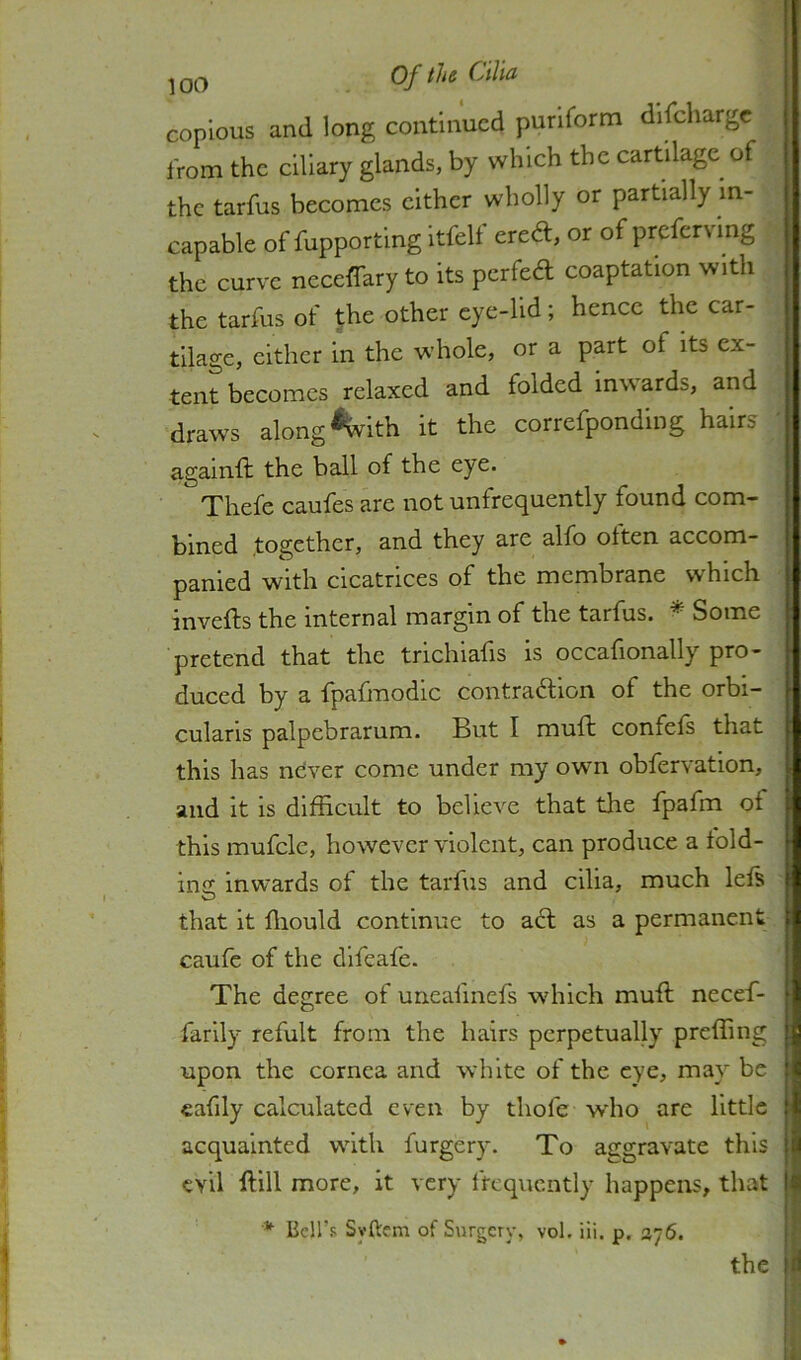 copious and long continued puriform discharge from the ciliary glands, by which the cartilage of the tarfus becomes either wholly or partially in- capable of fupporting itfelt ered, or of prcfcrvmg the curve neceffary to its perfed coaptation with the tarfus of the other eye-lid; hence the car- tilage, either in the whole, or a part of its ex- tent becomes relaxed and folded Inwards, and draws along %ith it the correfponding hairs againft the ball of the eye. Thefe caufes are not unfrequently found com- bined together, and they are alfo often accom- panied with cicatrices of the membrane which invefts the internal margin of the tarfus. ^ Some pretend that the trichiafis is occafionally pro- duced by a fpafmodic contradion of the orbi- cularis palpebrarum. But I muft confefs that this has never come under my own obfervation, and it is difficult to believe that the fpafm of this mufcle, however violent, can produce a fold- ing inwards of the tarfus and cilia, much lefs that it ffiould continue to ad as a permanent caufe of the dlfeafe. The degree of urieafinefs which muft necef- farlly refult from the hairs perpetually preffing upon the cornea and white of the eye, may be eafily calculated even by thofe wdio are little acquainted with forgery. To aggravate this evil ftill more, it very frequently happens, that * Bell’s Syftem of Surgery, vol. iii. p. ay6. the
