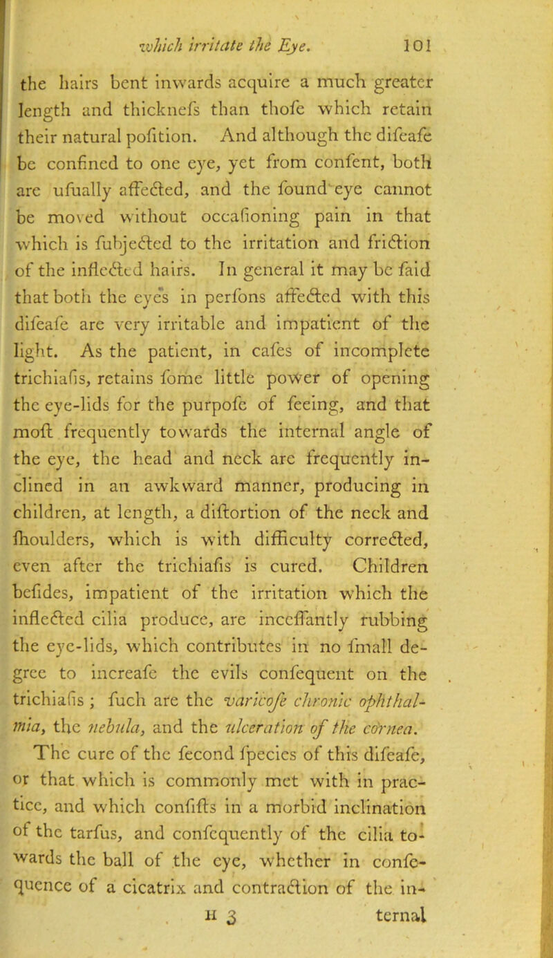 the hairs bent inwards acquire a much greater length and thicknefs than thofc which retain their natural pofition. And although the difeafe be confined to one eye, yet from confent, both are ufually affefted, and the found'eye cannot be moved without occafioning pain in that which is fubjefted to the irritation and fridlion of the inflc<5led hairs. In general it may be faid that both the eye's in perfons alfedled with this difeafe are very irritable and impatient of the light. As the patient, in cafes of incomplete trichlafis, retains fome little power of opening the eye-lids for the purpofc of feeing, and that moft frequently towards the internal angle of the eye, the head and neck are frequently in- clined in an awkward manner, producing in children, at length, a diftortlon of the neck and fhoulders, which is with difficulty corredled, even after the trichlafis is cured. Children befides, impatient of the irritation w’hich the Inflefted cilia produce, are inccfiantly rubbing the eye-lids, which contributes in no fmall de- gree to Increafe the evils confequent on the trichlafis ; fuch are the varicofe chronic ophthal- miUy the nebula, and the ulceration of the co'rnea. The cure of the fecond fpecics of this difeafe, or that which is commonly met with in prac- tiec, and which confifts in a morbid inclination of the tarfus, and confcquently of the cilia to- wards the ball of the eye, whether in confo- quence of a cicatrix and contrafUon of the in-