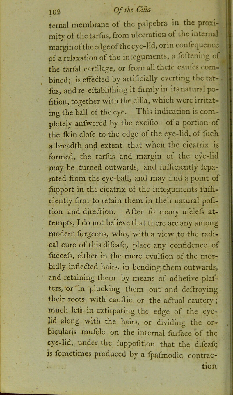 ternal membrane of the palpebra in the proxi- mity of the tarfus, trom ulceration of the internal margin of theedgeof the eye-lid, orin confequcnce of a relaxation of the integuments, a foftenmg of the tarfal cartilage, or from all thefe caufes com- bined; is effeaed by artificially everting the tar- fus, and re-eftablifhing it firmly in its natural po- fition, together with the cilia, which w'ere irritat- ing the ball of the eye. This indication is com- pletely anfwered by the excifio of a portion of the fkin clofe to the edge of the eye-lid, of fuch a breadth and extent that when the cicatrix is formed, the tarfus and margin of the eye-lid may be turned outwards, and fufficiently fepa- rated from the eye-ball, and may find a point of fupport in the cicatrix of the integuments fuffi- ciently firm to retain them in their natural pofi- tion and diredlion. After fo many ufelefs at- tempts, I do not believe that there are any among modern furgeons, who, with a view to the radi- cal cure of this difeafe, place any confidence of fuccefs, either in the mere evulfion of the mor- bidly infledled hairs, in bending them outwards, and retaining them by means of adhefive plaf- ters, or in plucking them out and deftroying their roots with cauftic or the actual cauteiy*; much lefs in extirpating the edge of the eye- lid along with the hairs, or dividing the or- bicularis mufcle on the internal furface of the eye-lid, under the fuppofition that the difeafe is fometimes produced by a fpafmodic contrac- tion