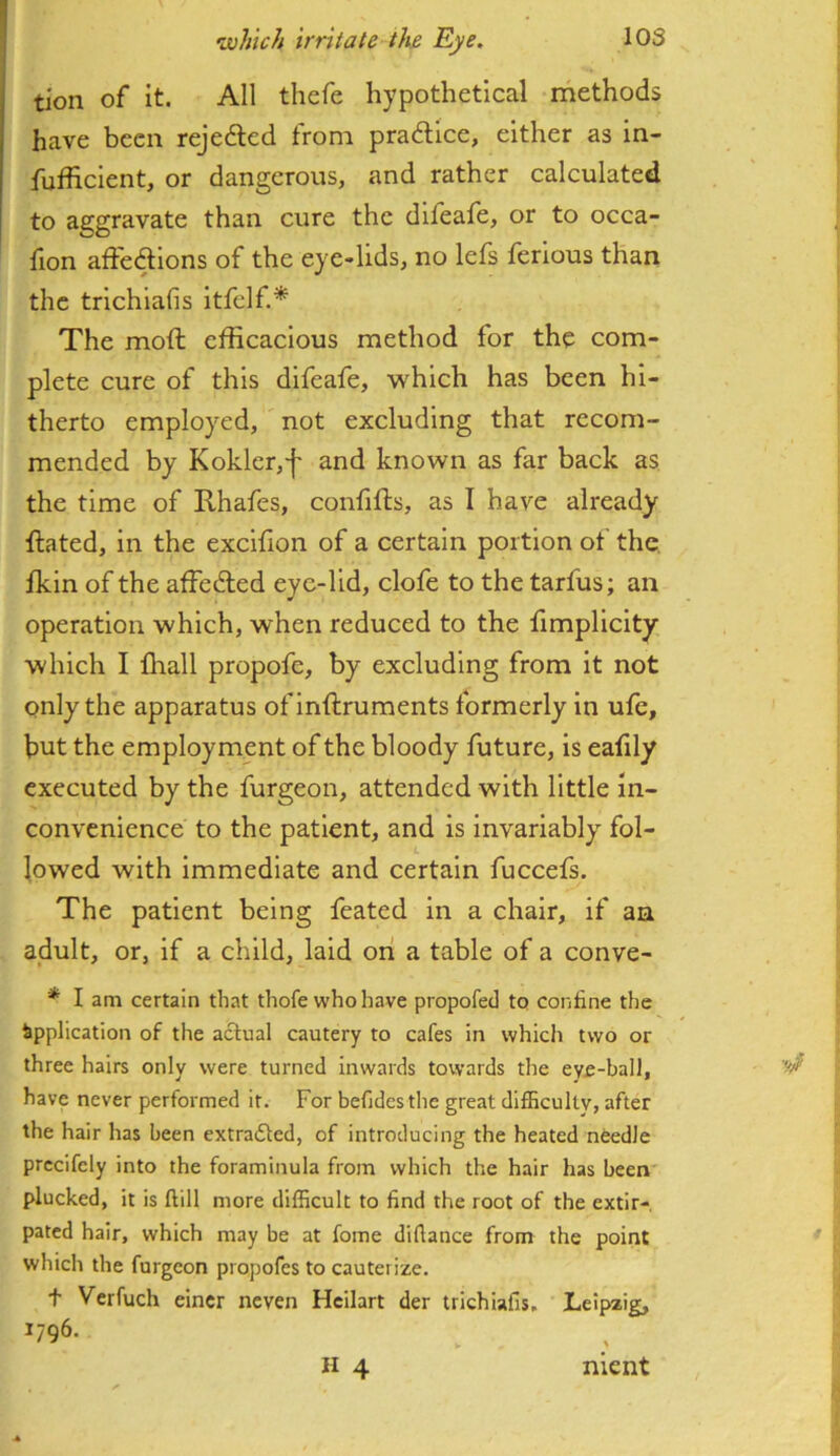 tion of it. All tliefe hypothetical methods have been rejefted from practice, either as in- fufficient, or dangerous, and rather calculated to aggravate than cure the difeafe, or to occa- fion affedlions of the eye-lids, no lefs ferlous than the trichiafis itfelf.* The moft efficacious method for the com- plete cure of this difeafe, which has been hi- therto employed, not excluding that recom- mended by Kokler,'!' and known as far back as the time of Rhafes, confifts, as I have already Rated, in the excifion of a certain portion of the, fkin of the affedled eye-lid, clofe to the tarfus; an operation which, when reduced to the Rmplicity which I lhall propofe, by excluding from It not only the apparatus ofinftruments formerly in ufe, but the employment of the bloody future, is eafily executed by the furgeon, attended with little in- convenience to the patient, and is invariably fol- lowed with immediate and certain fuccefs. The patient being feated in a chair, if an adult, or, if a child, laid on a table of a conve- * I am certain that thofe who have propofed to confine the Application of the actual cautery to cafes in whicli two or three hairs only were turned inwards towards the eye-ball, have never performed it. For befidesthe great diflScultv, after the hair has been extrafled, of introducing the heated needle prccifcly into the foraminula from which the hair has been' plucked, it is ftill more difficult to find the root of the extir- pated hair, which may be at fome diflance from the point which the furgeon propofes to cauterize. t Verfuch eincr neven Heilart der trichiafis. Leipzig, nient