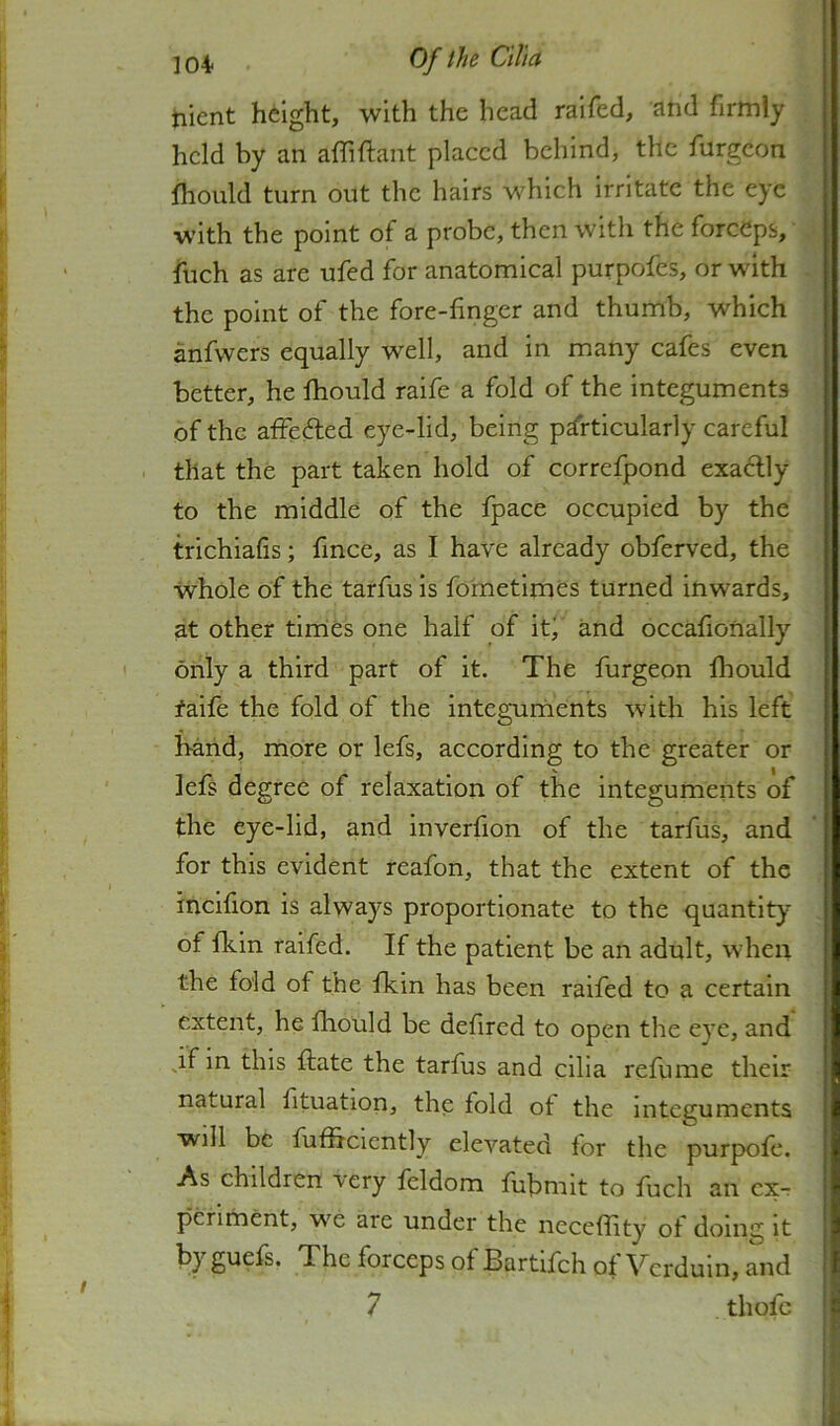 iiient height, with the head raifed, and firmly held by an afhftant placed behind, the furgeon i fliould turn out the hairs w'hich irritate the eye ; with the point of a probe, then with the forceps, ; ‘ fuch as are ufed for anatomical purpofes, or with the point of the fore-finger and thumb, which *! anfwers equally well, and in many cafes even better, he Ihould raife a fold of the integuments of the affeifled eye-lid, being particularly careful i that the part taken hold of correfpond exactly to the middle of the fpace occupied by the trichiafis; fmee, as I have already obferved, the whole of the tarfus is fometimCs turned inwards, at other times one half of iti and occafionally ' only a third part of it. The furgeon fhould faife the fold of the integuments with his left Mnd, more or lefs, according to the greater or lefs degree of relaxation of the integuments of the eye-lid, and inverfion of the tarfus, and for this evident reafon, that the extent of the incifion is always proportionate to the quantity :< of fkin raifed. If the patient be an adult, when ^ the fold of the fkin has been raifed to a certain ^ extent, he fhould be defired to open the eye, and ' this ftate the tarfus and ciha refume their natural fituation, the fold ot the integuments will be fufiiciently elevated for the purpofe. As children very feldom fiibmit to fuch an cx-r pcriment, we are under the neceflity ot doing it byguefs. The forceps of Bartifch of Verduin, and j 7 thofc i