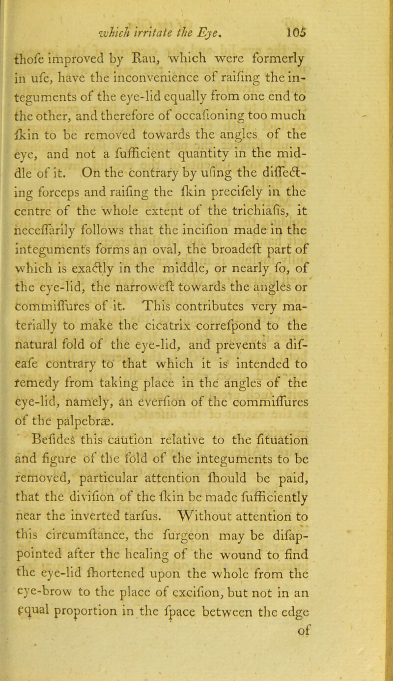 thofe improved by Rau, which were formerly in ufe, have the inconvenience of railing the in- teguments of the eye-lid equally from one end to the other, and therefore of occalioning too much fkin to be removed towards the angles of the eye, and not a fufEcient quantity in the mid- dle of it. On the contrary by ufing the dilTedl- ing forceps and raifmg the fkin precifely in the centre of the whole extent of the trichiafi's, it hecellarily follows that the incifion made in the integuments forms an oval, the broadeft part of which is exactly in the middle, or nearly fo, of the eye-lid, the narroweft towards the angles or commiffures of it. This contributes very ma- terially to make the cicatrix correfpond to the natural fold of the eye-lid, and prevents a dif- eafe contrary to that which it is' intended to remedy from taking place in the angles of the eye-lid, namely, an everfion of the commilTures of the palpebras. BclideS this caution relative to the fituation and figure of the fold of the integuments to be removed, particular attention Ihould be paid, that the divifion of the flcin be made fufficiently near the inverted tarfus. Without attention to this circumftance, the furgeon may be difap- pointed after the healing of the wound to find the eye-lid fhortened upon the whole from the eye-brow to the place of cxcifion, but not in an pc^ual proportion in the fpace between the edge of