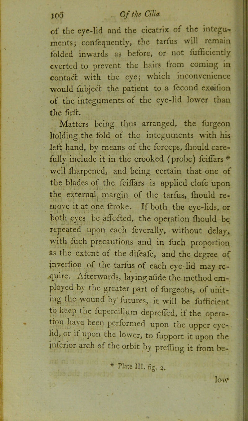 of the cyc-lid and the cicatrix of the integu- ments; confcqucntly, the tarfus will remain folded inwards as before, or not fufficiently everted to prevent the hairs from coming in contadl with the eye; which inconvenience would fubjed; the patient to a fecond exeifion of the integuments of the eye-lid lower than the firft. Matters being thus arranged, the furgeon holding the fold of the integuments with his left hand, by means of the forceps, fliould care- fully include it in the crooked (probe) feiffars * well fliarpened, and being certain that one of the blades of the feiffars is applied clofe upon the external margin of the tarfus, fliould re- move it at one ftroke. If both the eye-lids, or both eyes be affefted, the operation fliould be repeated upon each feverally, without delay, with fuch precautions and in fuch proportion as the extent of the difeafe, and the degree of jnverfion of the tarfus of each eye-lid may re- quire. Afterwards, laying afide the method em- ployed by the greater part of furgeohs, of unit- ing the wound by futures, it will be fufficient to keep the fupercillum deprefled, if the opera- tion have been performed upon the upper eye- lid, 01 if upon the lower, to fupport it upon the jnfenor arch of the orbit by prefling it from he- * Plate III. fig. 3. low