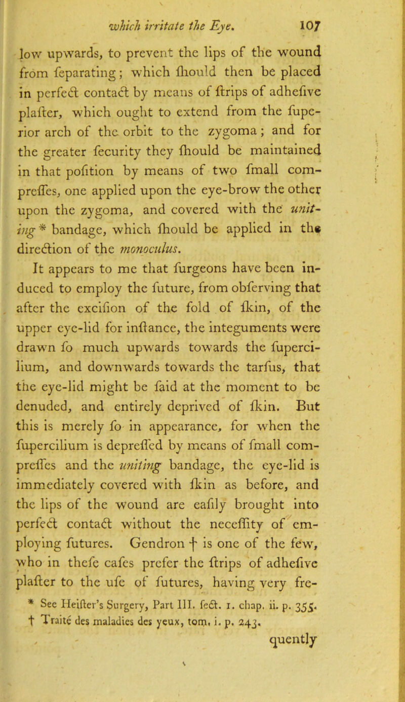 low upwards, to prevent the lips of the wound from feparating; which fliould then be placed in perfedl contaft by means of ftrips of adhefive plafter, which ought to extend from the fupe- rior arch of the orbit to the zygoma; and for the greater fecurity they fhould be maintained in that pofition by means of two fmall com- prefles, one applied upon the eye-brow the other upon the zygoma, and covered with the unit~ hig^ bandage, which fhould be applied in th« diredlion of the monoculus. It appears to me that furgeons have been in- duced to employ the future, from obferving that after the excifion of the fold of fkin, of the upper eye-lid for inflance, the integuments were drawn fo much upwards towards the fuperci- llum, and dow'nwards towards the tarfus, that the eye-lid might be fald at the moment to be denuded, and entirely deprived of fkin. But this is merely fo in appearance, for when the fupercllium is deprefl'cd by means of fmall com- prelTes and the uniting bandage, the eye-lid is immediately covered with fkin as before, and the lips of the wound are eafily brought into perfed; contad without the neceffity of^cm- ploylng futures. Gendron is one of the few, who in thefe cafes prefer the drips of adhefive plafler to the ufe ot futures, having very fre- * See Heifter’s Surgery, Part 111. fedt. i. chap. ii. p. 355. t Traite des maladies des yeux, tonj. i. p. 343. , ' quently
