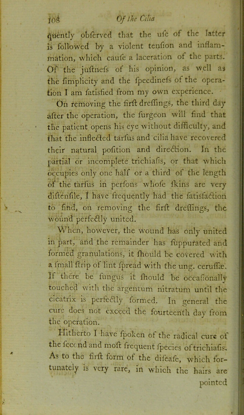^liently obfcrvcd that the ulc of the latter is followed by a violent tenfion and inflam- mation, which caufe a laceration of the parts. Of the jullnefs of his opinion, as well as the fimplicity and the fpeedinefs of the opera- tion I am fatisfied from my own experience. On removing the firft dreffings, the third day after the operation, the furgeon will find that the patient opens his eye without difficulty, and that the infleded tarfus and cilia have recovered their natural pofition and direftion. In the partial or incomplete trichiafis, or that which occupies only one half or a third of the length 6i the tarfus in perfons wdiofe fkihs are very diflcnfile, I have frequently had the fatisfaftion to find, on removing the firfi: dreffings, the wound perfectly united. When, however, the wound has only united in part, and the remainder has ffipputated and formed granulations, it fliould be covered with a fmall ftrip of lint fpread wdth the ung. ceruflk. If there be fungus it fhould be occafionally touched with the argentum nitratum until the cicatrix is pcrfc6lly formed. In c^eneral the cure does not exceed the fourteenth day from the operation. Hitherto I have fpoken of the radical cure of the fecend and moft frequent fpecies of trichiafis. As to the firfi; form of the difeafe, which for- tunately is very rare, in which the hairs are