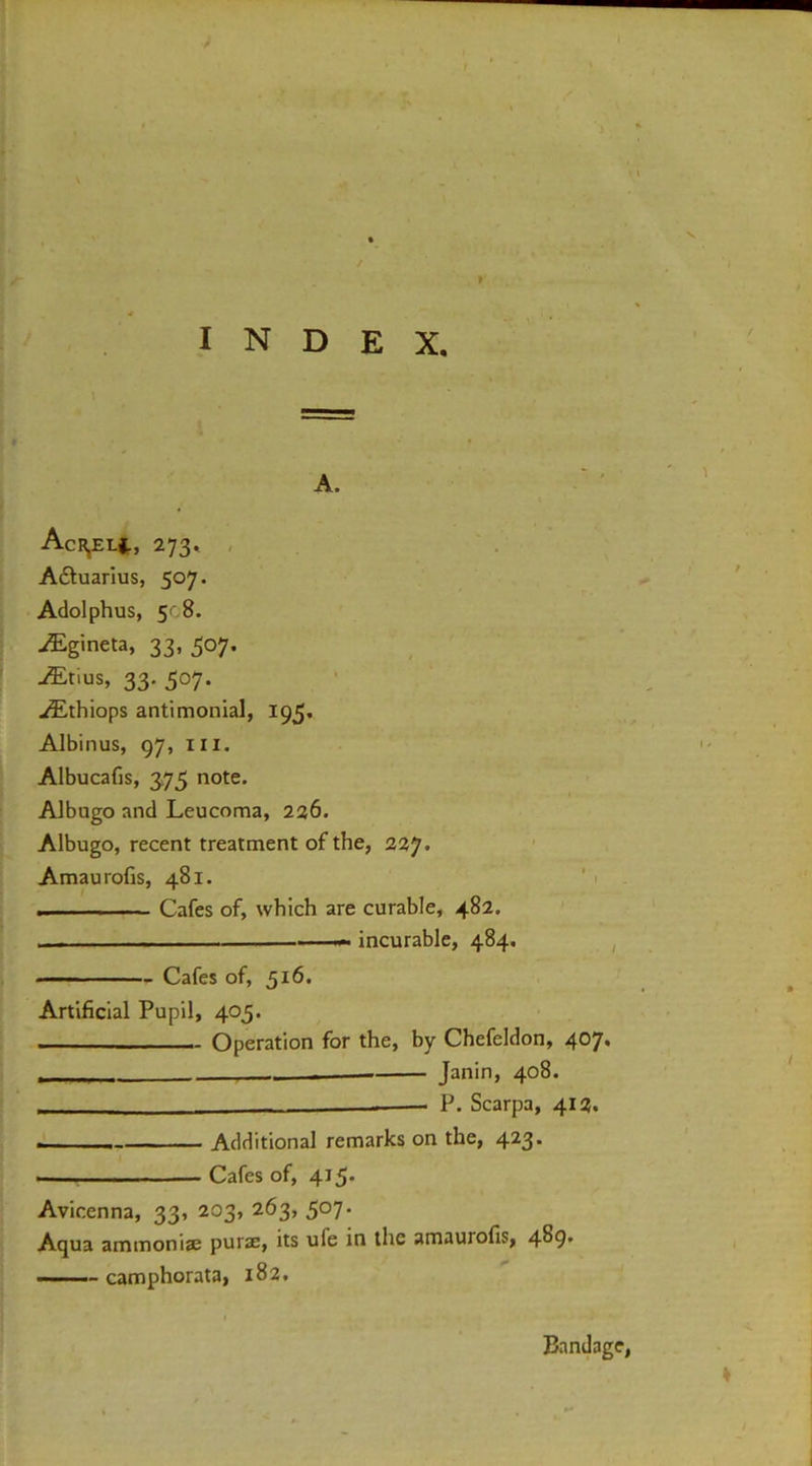 A. AcRjEH, 273, , . Aquarius, 507. Adolphus, 5c8. ^Egineta, 33, 307. -®tius, 33. 507. ^thiops antimonial, 195. Albinus, 97, III. Albucafis, 3,75 note. Albugo and Leucoma, 226. Albugo, recent treatment of the, 227. Amaurofis, 481. ’ 1 . — -■ Cafes of, which are curable, 482. . . , ' incurable, 484. , Cafes of, 516. Artificial Pupil, 405. ■ Operation for the, by Chefeldon, 407. ■ Janin, 408. ■ P. Scarpa, 412. Additional remarks on the, 423. Cafes of, 415* Avicenna, 33, 203, 263, 5°7* Aqua ammonise purse, its ufe in the amaurofis, 4^9' -M. camphorata, 182, Bandage,