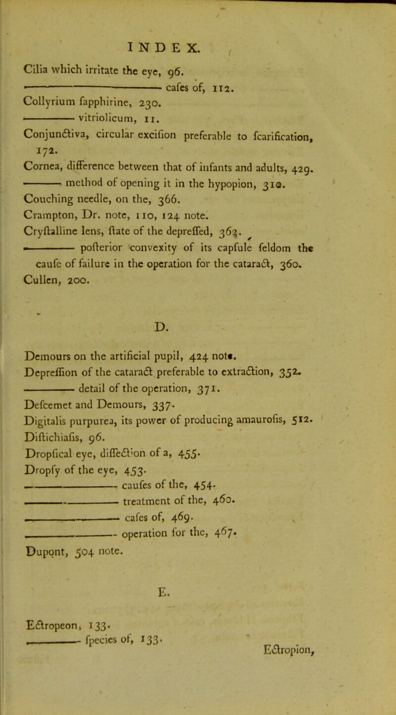 Cilia which irritate the eye, 96. —— cafes of, 112. Collyrium fapphirine, 230. ————— vitriolicum, ii. Conjundliva, circular excifion preferable to fcarification, 172. Cornea, difference between that of infants and adults, 429, — - method of opening it in the hypopion, 310. Couching needle, on the, 366. Crampton, Dr. note, no, 124 note. Cryftalline lens, ftate of the depreffed, 36:5. - pofterior convexity of its capfule feldom the caufe of failure in the operation for the cataradf, 360. Cullen, 200. D. Demours on the artificial pupil, 424 note. Depreflion of the cataraft preferable to extra£lion, 35Z. detail of the operation, 371. Defcemet and Demours, 337. Digitalis purpurea, its power of producing amaurofis, 512. ' Diftichiafis, 96. Dropfical eye, diffedt'on of a, 455* Dropfy of the eye, 453. caufes of the, 454. treatment of the, 460. I — cafes of, 469. ^ operation for the, 467. Dupont, 504 note. E£lropeon, 133, fpecics of, 133* EtSlropion,