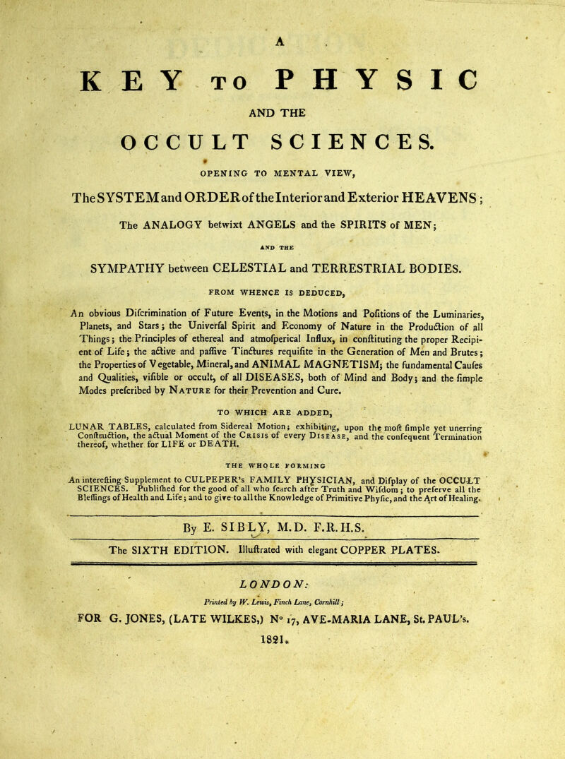 KEY TO PHYSIC AND THE OCCULT SCIENCES. # OPENING TO MENTAL VIEW, TheSYSTEMandORDERoftheInteriorand Exterior HEAVENS; The ANALOGY betwixt ANGELS and the SPIRITS of MEN; AND THE SYMPATHY between CELESTIAL and TERRESTRIAL BODIES. FROM WHENCE IS DEDUCED, An obvious Difcrimination of Future Events, in the Motions and Pofitions of the Luminaries, Planets, and Stars; the Univerfal Spirit and Economy of Nature in the Produdlion of all Things; the Principles of ethereal and atmofperical Influx, in conftituting the proper Recipi- ent of Life; the active and paffive Tindlures requilite in the Generation of Men and Brutes; the Properties of V egetable. Mineral, and ANIMAL MAGNETISM; the fundamental Caufes and Qualities, vifible or occult, of all DISEASES, both of Mind and Body; and the Ample Modes prefcribed by Nature for their Prevention and Cure. TO WHICH ARE ADDED, LUNAR TABLES, calculated from Sidereal Motion; exhibiting, upon the moft Ample yet unerring Conftnu£tion, the actual Moment of the Crisis of every Disease, and the confequent Termination thereof, whether for LIFE or DEATH. THE WHOLE FORMING An interefting Supplement to CULPEPER’S FAMILY PHYSICIAN, and Difplay of the OCCULT SCIENCES. Publithed for the good of all who fearch after Truth and Wifdom; to preferve all the Bleflings of Health and Life; and to give to all the Knowledge of ftimitive Phyfic, and the Art of Healing. By E. SIBLY, M.D. F.R.H.S. j The SIXTH EDITION. Illuftrated with elegant COPPER PLATES- L O ND O N: Printed hy W. Lems, Finch Lane, Cornhill; FOR G. JONES, (LATE WILKES,) N“ 17, AYE-MARIA LANE, St. PAUL’S. 182L