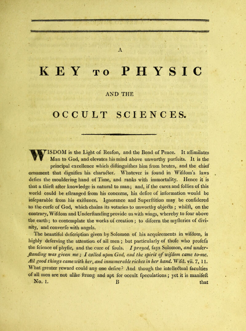 KEY TO PHYSIC AND THE OCCULT SCIENCES. WISDOM is the Light of Reafon, and the Bond of Peace. It affimilates Man to God, and elevates his mind above unworthy purfuits. It is the principal excellence which diftinguifhes him from brutes, and the chief ornament that dignifies his character. Whatever is found in Wifdom’s laws . defies the mouldering hand of Time, and ranks with immortality. Hence it is that a third; after knowledge is natural to man; and, if the cares and follies of this world could be eftranged from his concerns, his defire of information would be infeparable from his exiftence. Ignorance and Superftition may be confidered as the curfe of God, which chains its votaries to unworthy objects ; whilft, on the contrary, Wifdom and Underftanding provide us with wings, whereby to foar above the earth; to contemplate the works of creation; to difcern the myfteries of divi- nity, and converfe with angels. The beautiful defcription given by Solomon of his acquirements in wifdom, is highly deferving the attention of all men ; but particularly of thofe who profefs the fcience of phyfic, and the cure of fouls. I prayed^ fays Solomon, and under- Jlanding was given me; I called upon God, and the spirit of wifdom came to-me. All good things came xvith her, and innumerable riches in her hand. Wifd. vii. 7, II. What greater reward could any one defire? And though the intelle6iual faculties of all men are not alike ftrong and apt for occult fpeculations; yet it is manifeft