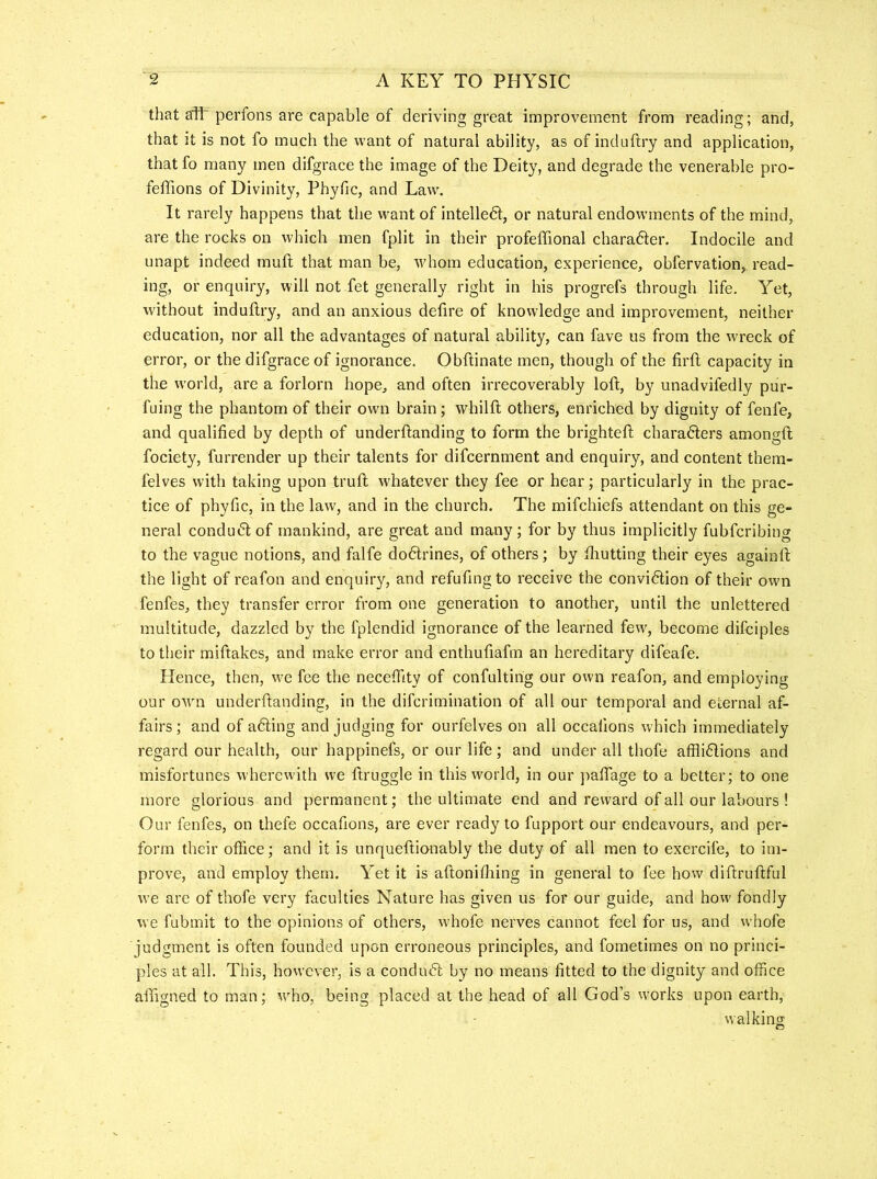 that a1t perfons are capable of deriving great improvement from reading; and, that it is not fo much the want of natural ability, as of induftry and application, that fo many men difgrace the image of the Deity, and degrade the venerable pro- feffions of Divinity, Phyfic, and Law. It rarely happens that the w'ant of intelledt, or natural endowments of the mind, are the rocks on which men fplit in their profeffional charader. Indocile and unapt indeed muft that man be, Avhom education, experience, obfervation, read- ing, or enquiry, will not fet generally right in his progrefs through life. Yet, without induftry, and an anxious defire of knowledge and improvement, neither education, nor all the advantages of natural ability, can fave us from the wreck of error, or the difgrace of ignorance. Obftinate men, though of the firft capacity in the world, are a forlorn hope, and often irrecoverably loft, by unadvifedly pur- fuing the phantom of their own brain; whilft others, enriched by dignity of fenfe, and qualified by depth of underftanding to form the brighteft charadlers amongft fociety, furrender up their talents for difcernment and enquiry, and content them- felves with taking upon truft whatever they fee or hear; particularly in the prac- tice of phyfic, in the law, and in the church. The mifchiefs attendant on this ge- neral conduct of mankind, are great and many; for by thus implicitly fubfcribing to the vague notions, and falfe dodtrines, of others; by ftiutting their eyes againft the light of reafon and enquiry, and refufing to receive the convidlion of their own fenfes, they transfer error from one generation to another, until the unlettered multitude, dazzled by the fplendid ignorance of the learned few, become difciples to their miftakes, and make error and enthufiafm an hereditary difeafe. Hence, then, we fee the necefiity of confultirig our own reafon, and employing our owm underftanding, in the difcrimination of all our temporal and eternal af- fairs; and of adling and judging for ourfelves on all occaiions which immediately regard our health, our happinefs, or our life; and under all thofe affli6Iions and misfortunes wherewith we ftruggle in this world, in our jtafiTage to a better; to one more glorious and permanent; the ultimate end and reward of all our labours ! Our fenfes, on thefe occafions, are ever ready to fupport our endeavours, and per- form their office; and it is unqueftionably the duty of all men to exercife, to im- prove, and employ them. Yet it is aftonifliing in general to fee how diftruftful we are of thofe very faculties Nature has given us for our guide, and how fondly we fubmit to the opinions of others, whofe nerves cannot feel for us, and whofe judgment is often founded upon erroneous principles, and fometimes on no princi- ples at all. This, however, is a condudt by no means fitted to the dignity and office aftigned to man; who, being placed at the head of all God’s works upon earth, walking o