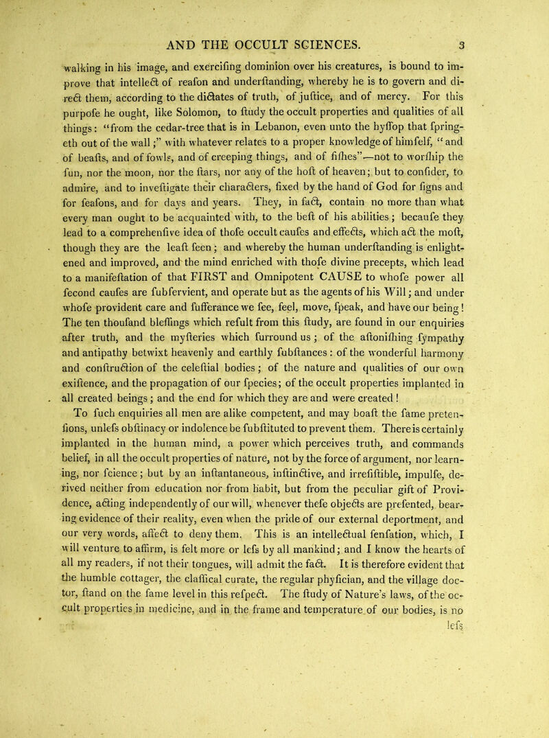 walking in his image, and exercifing dominion over his creatures, is bound to im- prove that intelledl of reafon and underftanding, whereby he is to govern and di- re6l them, according to the didlates of truth, of juftice, and of mercy. For this purpofe he ought, like Solomon, to ftiidy the occult properties and qualities of all things: “from the cedar-tree that is in Lebanon, even unto the hyffop that fpring- eth out of the w'allwith w hatever relates to a proper knowledge of himfelf, “ and of beafts, and of fowl?, and of creeping things, and of fidies”—not to worfliip the fun, nor the moon, nor the ftars, nor any of the hofl of heaven; but to confider, to admire, and to inveftigate their charadlers, fixed by the hand of God for figns and for feafons, and for days and years. They, in fadt, contain no more than what every man ought to be acquainted w ith, to the beft of his abilities; becaufe they lead to a comprehenfive idea of thofe occultcaufes andeffedts, w'hich adl the moft, though they are the leaft feen ; and whereby the human underftanding is enlight- ened and improved, and'the mind enriched with thofe divine precepts, which lead to a manifeftation of that FIRST and Omnipotent CAUSE to whofe power all fecond caufes are fubfervient, and operate but as the agents of his Will; and under whofe providerit care and fufferance we fee, feel, move, fpeak, and have our being! The ten thoufand bleftings w'hich refult from this ftudy, are found in our enquiries after truth, and the myfteries which furround us ; of the aftonifliing fympathy and antipathy betwixt heavenly and earthly fubftances : of the wonderful harmony and conftrudtion of the celeftial bodies; of the nature and qualities of our ow’n exiftence, and the propagation of our fpecies; of the occult properties implanted in all created beings; and the end for which they are and w'ere created ! To fuch enquiries all men are alike competent, and may boaft the fame preten- fions, unlefs obftinacy or indolence be fubftituted to prevent them. There is certainly implanted in the human mind, a power which perceives truth, and commands belief, in all the occult properties of nature, not by the. force of argument, nor learn- ing, nor fcience; but by an inftantaneous, inftindlive, and irrefiftible, impulfe, de- rived neither from education nor from habit, but from the peculiar gift of Provi- dence, adling independently of our will, whenever thefe objedls are prefented, bearr ing evidence of their reality, even wdien the pride of our external deportment, and our very words, a£fe6l to deny them.. This is an intelledlual fenfation, w'hich, I will venture to affirm, is felt more or lefs by all mankind; and I know the hearts of all my readers, if not their tongues, will admit the fadl. It is therefore evident that tlie humble cottager, the claffical curate, the regular phyfician, and the village doc- tor, ftand on the fame level in this refpedl. The ftudy of Nature’s laws, of the oc- c.ult properties in medicine, and in the frame and temperature,of our bodies, is no , lef?