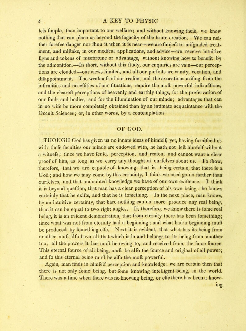 lefs fimple, than important to our welfare; and without knowing thefe, we know nothing that can place us beyond the fagacity of the brute creation. We can nei- ther forefee danger nor fliun it when it is near—we are fubjedt to mifguided treat’* ment, and miftake, in our medical applications, and advice—we receive intuitive figns and tokens of misfortune or advantage, without knowing how to benefit by the admonition.—In fliort, without this ftudy, our enquiries are vain—our percep- tions are clouded—our views limited, and all our purfuitsare vanity, vexation, and difappointment. The weaknefs of our reafon, and the avocations arifing from the infirmities and neceffities of our fituations, require the mofl; powerful inftru6lions, and the cleareft perceptions of heavenly and earthly things, for the prefervation of our fouls and bodies, and for the illumination of our minds; advantages that can in no wife be more completely obtained than by an intimate acquaintance with the Occult Sciences; or, in other words, by a contemplation OF GOD. THOUGH God has given us no innate ideas of himfelf, yet, having furniflied us with thofe faculties our minds are endowed with, he hath not left himfelf without a witnefs; fince we have fenfe, perception, and reafon, and cannot want a clear proof of him, as long as we carry any thought of ourfelves about us. To Ihow, therefore, that we are capable of knowing, that is, being certain, that there is a God; and how we may come by this certainty, I think we need go no farther than ourfelves, and that undoubted knowledge we have of our own exiftence. I think it is beyond queftion, that man has a clear perception of his own being: he knows certainly that he exifls, and that he is fomething. In the next place, man knows, by an intuitive certainty, that bare nothing can no more produce any real being, than it can be equal to two right angles. If, therefore, we know there is fome real being, it is an evident demonftration, that from eternity there has been fomething; fince what was not from eternity had a beginning ; and what had a beginning muft be produced by fomething elfe. Next it is evident, that what has its being from another muft alfo have all that which is in and belongs to its being from another too; all the powers it has muft be owing to, and received from, the fame fource. This eternal fource of all being, muft be alfo the fource and original of all power; and fo this eternal being muft be alfo the moft powerful. Again, man finds in himfelf perception and knowledge: we are certain then that there is not only fome being, but fome knowing intelligent being, in the world. There was a time when there was no knowing being, or elfe there has been a know-