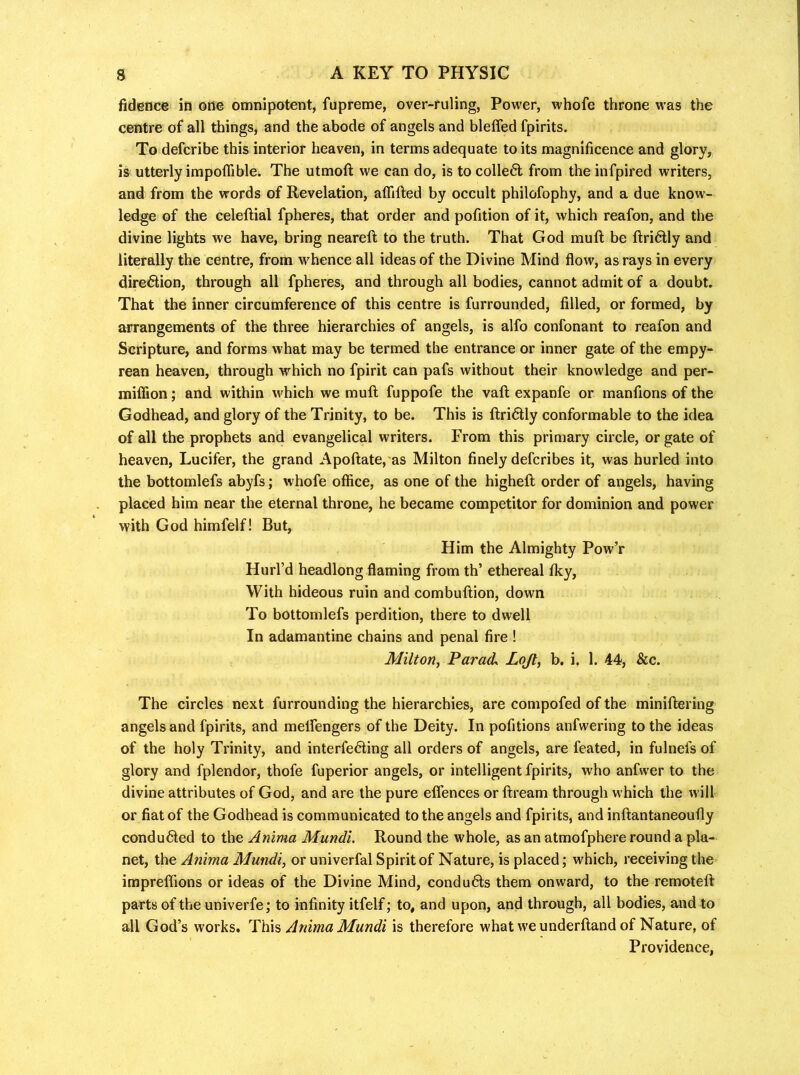 fidence in one omnipotent, fupreme, over-ruling, Power, whofe throne was the centre of all things, and the abode of angels and bleffed fpirits. To defcribe this interior heaven, in terms adequate to its magnificence and glory, is utterly impoflible. The utmoft we can do, is to colle6l from the infpired writers, and from the words of Revelation, affifted by occult philofophy, and a due know- ledge of the celeftial fpheres, that order and pofition of it, which reafon, and the divine lights we have, bring neareft to the truth. That God muft be ftri6tly and literally the centre, from whence all ideas of the Divine Mind flow, as rays in every dire6tion, through all fpheres, and through all bodies, cannot admit of a doubt. That the inner circumference of this centre is furrounded, filled, or formed, by arrangements of the three hierarchies of angels, is alfo confonant to reafon and Scripture, and forms what may be termed the entrance or inner gate of the empy- rean heaven, through which no fpirit can pafs without their knowledge and per- miffion; and within which we muft fuppofe the vaft expanfe or manftons of the Godhead, and glory of the Trinity, to be. This is ftridtly conformable to the idea of all the prophets and evangelical writers. From this primary circle, or gate of heaven, Lucifer, the grand Apoftate, as Milton finely defcribes it, was burled into the bottomlefs abyfs; whofe office, as one of the higheft order of angels, having placed him near the eternal throne, he became competitor for dominion and power with God himfelf! But, Him the Almighty Pow’r Hurl’d headlong flaming from th’ ethereal fky. With hideous ruin and combuftion, down To bottomlefs perdition, there to dwell In adamantine chains and penal fire ! Milton, Parade Lojl, b. i. 1. 44, &c. The circles next furrounding the hierarchies, are compofed of the miniftering angels and fpirits, and melfengers of the Deity. In pofitions anfwering to the ideas of the holy Trinity, and interfering all orders of angels, are feated, in fulnefs of glory and fplendor, thofe fuperior angels, or intelligent fpirits, who anfwer to the divine attributes of God, and are the pure eflences or ftream through which the will or fiat of the Godhead is communicated to the angels and fpirits, and inftantaneoufly conduced to the Anima Mundi. Round the whole, as an atmofphere round a pla- net, the Anima Mundi, or univerfal Spirit of Nature, is placed; which, receiving the impreffions or ideas of the Divine Mind, condudls them onward, to the remoteft parts of the univerfe; to infinity itfelf; to, and upon, and through, all bodies, and to all God’s works. ’TK\?, Anima Mundi is therefore what we underftand of Nature, of Providence,