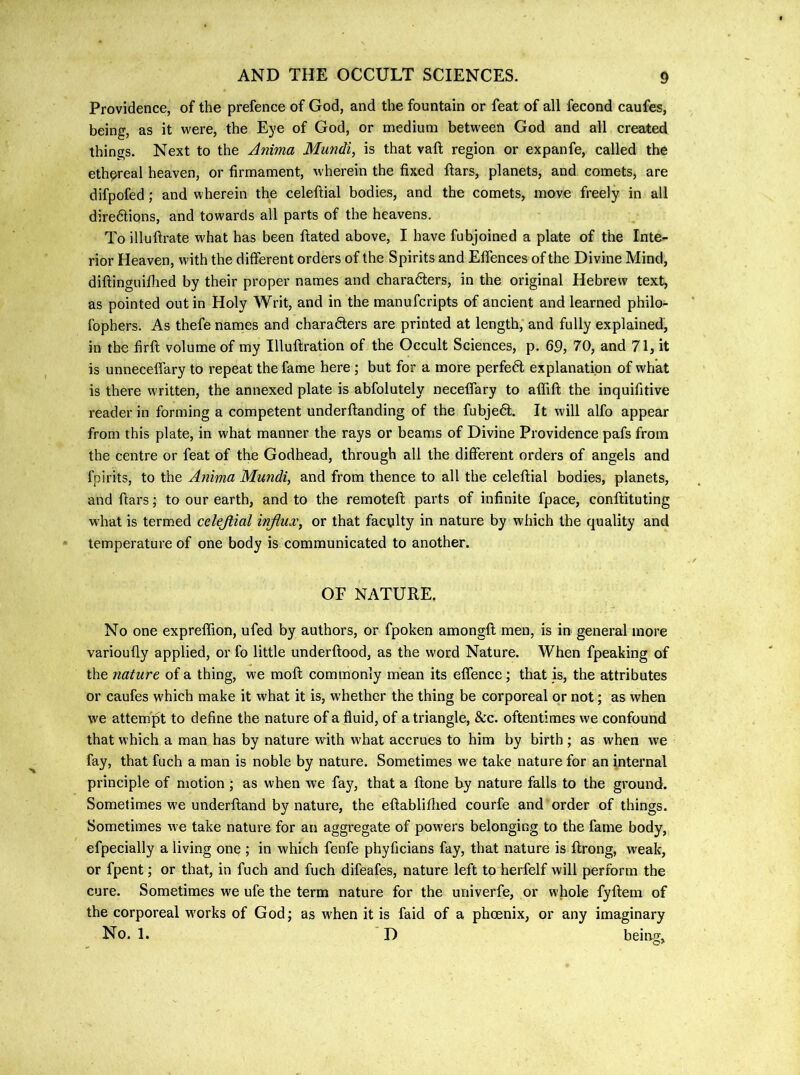 Providence, of the prefence of God, and the fountain or feat of all fecond caufes, being, as it were, the Eye of God, or medium between God and all creaX:ed things. Next to the Anima Mundi, is that vaft region or expanfe, called the ethereal heaven, or firmament, wherein the fixed ftars, planets, and comets, are difpofed; and wherein the celeftial bodies, and the comets, move freely in all diredtions, and towards all parts of the heavens. To illuftrate what has been ftated above, I have fubjoined a plate of the Inte- rior Heaven, with the different orders of the Spirits and Effences of the Divine Mind, diflinguifiied by their proper names and charadters, in the original Hebrew text, as pointed out in Holy Writ, and in the manufcripts of ancient and learned philo- fophers. As thefe names and charadters are printed at length, and fully explained, in the firft volume of my Illuftration of the Occult Sciences, p. 69, 70, and 71, it is unneceffary to repeat the fame here ; but for a more perfedl explanation of what is there written, the annexed plate is abfolutely neceffary to affift the inquifitive reader in forming a competent underftanding of the fubjedl. It will alfo appear from this plate, in what manner the rays or beams of Divine Providence pafs from the centre or feat of the Godhead, through all the different orders of angels and fpirits, to the Anima Mundi, and from thence to all the celeftial bodies, planets, and ftars; to our earth, and to the remoteft parts of infinite fpace, conftituting what is termed celejtial influx, or that faculty in nature by which the quality and temperature of one body is communicated to another. OF NATURE. No one expreflion, ufed by authors, or fpoken amongft men, is in general more varioufly applied, or fo little underftood, as the word Nature. When fpeaking of the nature of a thing, we moft commonly mean its effence; that is, the attributes or caufes which make it what it is, whether the thing be corporeal or not; as when we attempt to define the nature of a fluid, of a triangle, &c. oftentimes we confound that which a man has by nature with what accrues to him by birth; as when we fay, that fuch a man is noble by nature. Sometimes we take nature for an internal principle of motion ; as when we fay, that a ftone by nature falls to the ground. Sometimes w’e underftand by nature, the eftablifhed courfe and order of things. Sometimes we take nature for an aggregate of powers belonging to the fame body, efpecially a living one ; in which fenfe phyficians fay, that nature is ftrong, weak, or fpent; or that, in fuch and fuch difeafes, nature left to herfelf will perform the cure. Sometimes we ufe the term nature for the univerfe, or whole fyftem of the corporeal w'orks of God; as when it is faid of a phoenix, or any imaginary No. 1. D beiag.