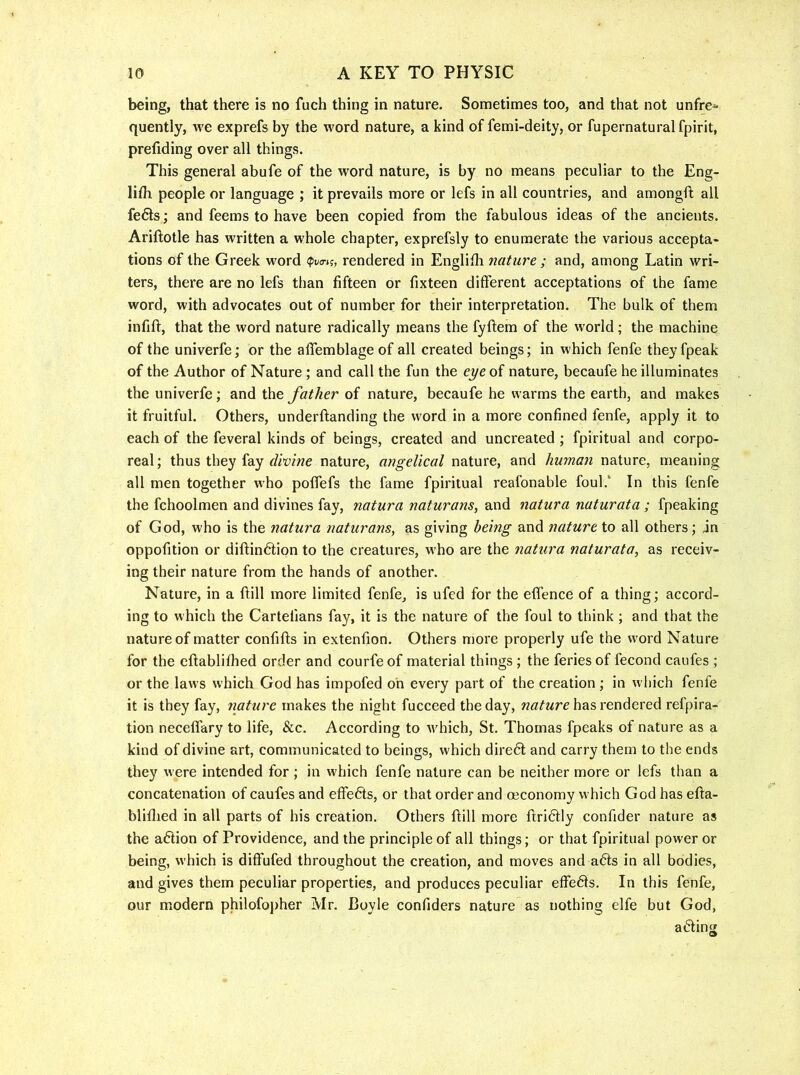 being, that there is no fuch thing in nature. Sometimes too, and that not unfre^ quently, Ave exprefs by the word nature, a kind of femi-deity, or fupernaturalfpirit, prefiding over all things. This general abufe of the word nature, is by no means peculiar to the Eng- lifli people or language ; it prevails more or lefs in all countries, and amongft all fe6ls; and feems to have been copied from the fabulous ideas of the ancients. Ariftotle has written a whole chapter, exprefsly to enumerate the various accepta- tions of the Greek word <pva-n, rendered in Englilh nature ; and, among Latin wri- ters, there are no lefs than fifteen or fixteen different acceptations of the fame word, with advocates out of number for their interpretation. The bulk of them infift, that the word nature radically means the fyftem of the world; the machine of the univerfe; or the affemblageof all created beings; in which fenfe theyfpeak of the Author of Nature ; and call the fun the eye of nature, becaufe he illuminates the univerfe; and the father of nature, becaufe he warms the earth, and makes it fruitful. Others, underftanding the word in a more confined fenfe, apply it to each of the feveral kinds of beings, created and uncreated ; fpiritual and corpo- real; thus they fay f/wiwe nature, angelical nature, and human nature, meaning all men together who pofTefs the fame fpiritual reafonable foul.‘ In this fenfe the fchoolmen and divines fay, natura naturans, and natura naturata ; fpeaking of God, who is the natura naturans, as giving being and nature to all others; jn oppofition or diftin6tion to the creatures, who are the natura naturata, as receiv- ing their nature from the hands of another. Nature, in a dill more limited fenfe, is ufed for the eflence of a thing; accord- ing to which the Cartefians fay, it is the nature of the foul to think; and that the nature of matter confifls in extenfion. Others more properly ufe the word Nature for the eftablifhed order and courfe of material things ; the feries of fecond caufes ; or the laws which God has impofed oh every part of the creation ; in which fenfe it is they fay, nature makes the night fucceed the day, has rendered refpira- tion necelfary to life, &c. According to Avhich, St. Thomas fpeaks of nature as a kind of divine art, communicated to beings, which dire6t and carry them to the ends they Avere intended for ; in which fenfe nature can be neither more or lefs than a concatenation of caufes and effects, or that order and (economy which God has efia- bliflied in all parts of his creation. Others dill more driddy confider nature as the a6tion of Providence, and the principle of all things; or that fpiritual power or being, which is diffufed throughout the creation, and moves and a6ls in all bodies, and gives them peculiar properties, and produces peculiar effe61s. In this fenfe, our modern philofopher Mr. Boyle confiders nature as nothing elfe but God, acting