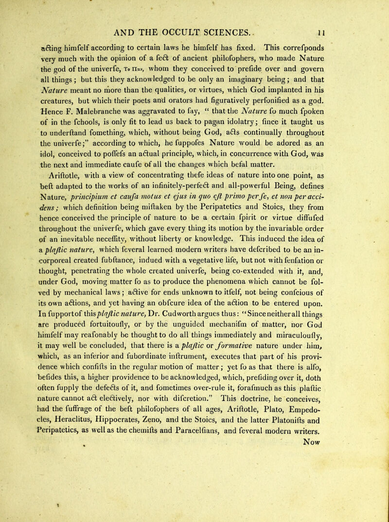 a6ling himfelf according to certain laws he himfelf has fixed. This correfponds very much with the opinion of a fe61; of ancient philofophers, who made Nature the god of the univerfe, Xon*v, whom they conceived to prefide over and govern all things ; but this they acknowledged to be only an imaginary being; and that Nature meant no rfiore than the qualities^ or virtues, which God implanted in his creatures, but which their poets and orators had figuratively perfonified as a god. Hence F. Malebranche was aggravated to fay, “ that the Nature fo much fpoken of in the fchools, is only fit to lead us back to pagan idolatry; fince it taught us to underfland fomething, which, without being God, a61s continually throughout the univerfe;” according to which, he fuppofes Nature would be adored as an idol, conceived to pofTefs an a6lual principle, which, in concurrence with God, was the next and immediate caufe of all the changes which befal matter. Ariftotle, with a view of concentrating thefe ideas of nature into one point, as beft adapted to the works of an infinitely-perfedt and all-powerful Being, defines principium et caufa motus et ejus in quo ejt primo perfe, et non peracci- dens; which definition being miftaken by the Peripatetics and Stoics, they from hence conceived the principle of nature to be a certain fpirit or virtue diffufed throughout the univerfe, which gave every thing its motion by the invariable order of an inevitable neceffity, without liberty or knowledge. This induced the idea of a plajlic nature, which feveral learned modern writers have defcribed to be an in- corporeal created fubftance, indued with a vegetative life, but not with fenfation or thought, penetrating the whole created univerfe, being co-extended wdth it, and, under God, moving matter fo as to produce the phenomena which cannot be fol- ved by mechanical laws; ai5live for ends unknown to itfelf, not being confcious of its own actions, and yet having an obfcure idea of the a6lion to be entered upon. Infupportof \N\%plaJiic nature,Y>v. Cudworth argues thus: “Since neither all things are produced fortuitoufly, or by the unguided mechanifm of matter, nor God himfelf may reafonably be thought to do all things immediately and miraculoufly, it may well be concluded, that there is a plajiic or formative nature under him, which, as an inferior and fubordinate inftrument, executes that part of his provi- dence which confifts in the regular motion of matter; yet fo as that there is alfo, befides this, a higher providence to be acknowledged, which, prefiding over it, doth often fupply the defe6ls of it, and fometimes over-rule it, forafmuch as this plaftic nature cannot a6l eledtively, nor with difcretion.” This doctrine, he conceives, had the fuffrage of the beft philofophers of all ages, Ariftotle, Plato, Empedo- cles, Heraclitus, Hippocrates, Zeno, and the Stoics, and the latter Platonifts and Peripatetics, as well as the chemifts and Paracelfians, and feveral modern writers. Now