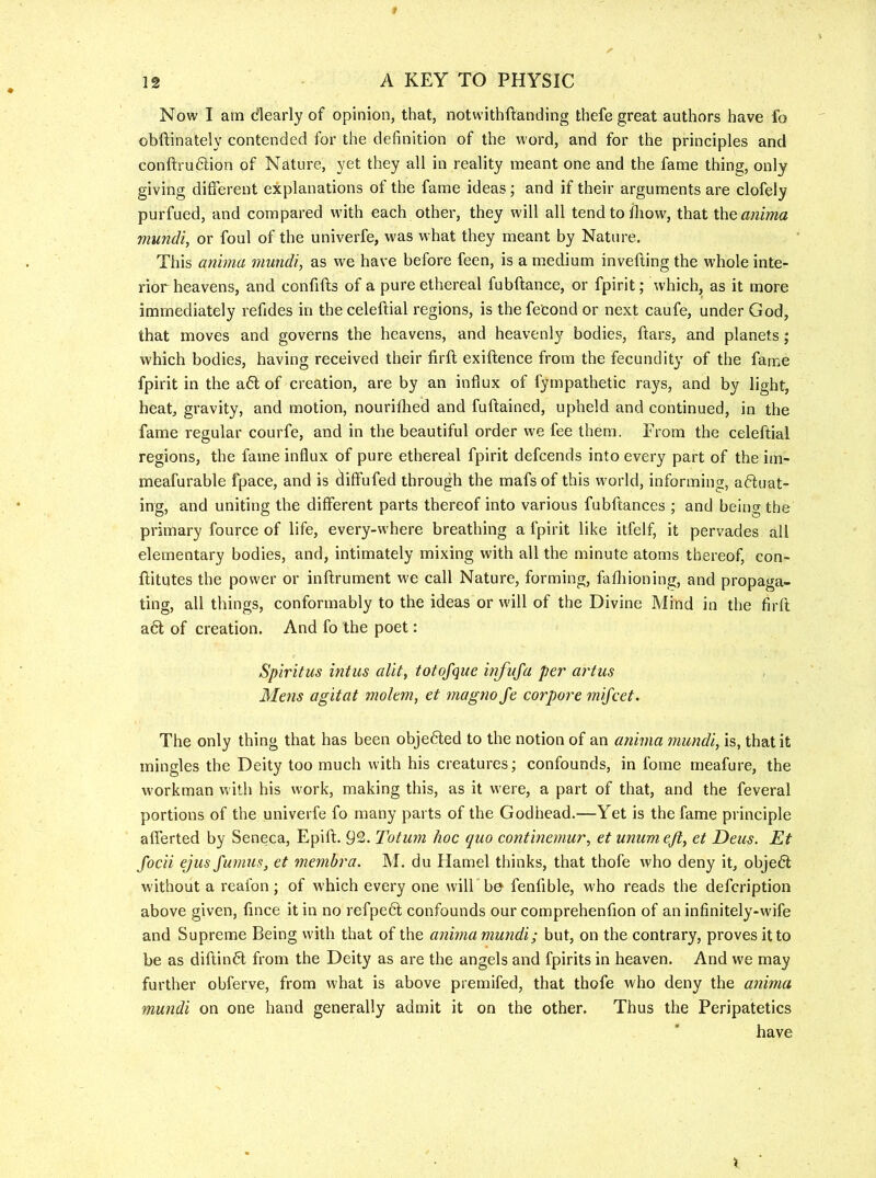 Now I am dearly of opinion, that, notwithftanding thefe great authors have fo obftinately contended for the definition of the word, and for the principles and conftrudion of Nature, yet they all in reality meant one and the fame thing, only giving different explanations of the fame ideas; and if their arguments are clofely purfued, and compared with each other, they will all tendtofliow, that the anima mundi, or foul of the univerfe, was what they meant by Nature. This aiiima mundi, as we have before feen, is a medium inverting the whole inte- rior heavens, and confirts of a pure ethereal fubrtance, or fpirit; which, as it more immediately refides in the celertial regions, is the fe'cond or next caufe, under God, that moves and governs the heavens, and heavenly bodies, rtars, and planets; which bodies, having received their firrt exirtence from the fecundity of the fame fpirit in the a6l of creation, are by an influx of fyrnpathetic rays, and by light, heat, gravity, and motion, nouriflied and furtained, upheld and continued, in the fame regular courfe, and in the beautiful order we fee them. From the celeftial regions, the fame influx of pure ethereal fpirit defcends into every part of the im- meafurable fpace, and is (iiffufed through the mafs of this world, informing, aftuat- ing, and uniting the different parts thereof into various fubftances ; and beino- the primary fource of life, every-where breathing a fpirit like itfelf, it pervades all elementary bodies, and, intimately mixing with all the minute atoms thereof, con- rtitutes the power or inrtrument we call Nature, forming, fafliioning, and propaga- ting, all things, conformably to the ideas or will of the Divine Mind in the firft a6l of creation. And fo the poet: Spiritus intiis alit, totofque infufa per artus Mens agitat molem, et magno fe corpore mifcet. The only thing that has been objected to the notion of an anima mundi, is, that it mingles the Deity too much with his creatures; confounds, in fome meafure, the workman with his work, making this, as it were, a part of that, and the feveral portions of the univerfe fo many parts of the Godhead.—Yet is the fame principle afferted by Seneca, Epirt. 92. Totum hoc quo continemur, et unumeft, et Deus. Et focii ejus Jumus, et membra. M. du Hamel thinks, that thofe who deny it, objedl without a reafon; of which every one will h& fenfible, who reads the defcription above given, rtnce it in no refpe6l confounds our comprehenfion of an infinitely-wife and Supreme Being with that of the anima mundi; but, on the contrary, proves it to be as diftin6l from the Deity as are the angels and fpirits in heaven. And we may further obferve, from what is above premifed, that thofe who deny the anima mundi on one hand generally admit it on the other. Thus the Peripatetics have