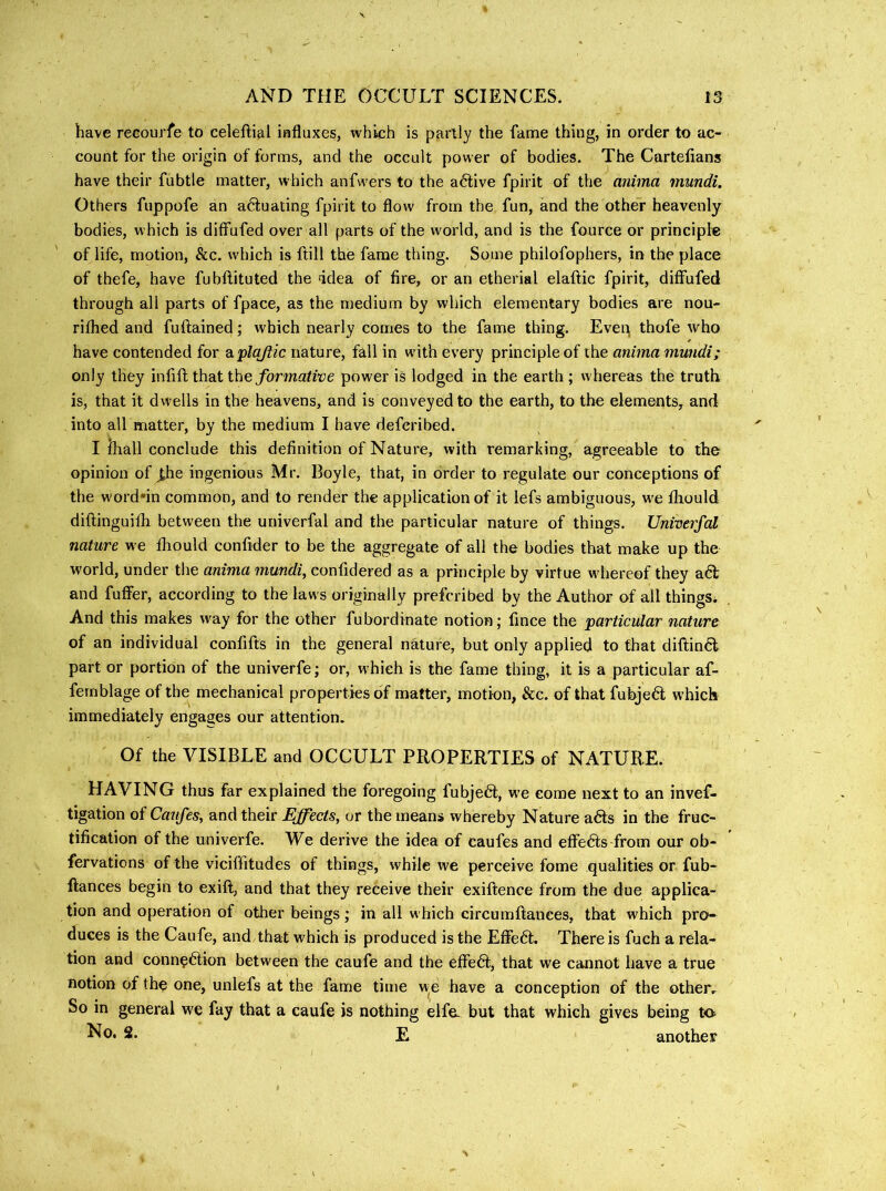 have recourfe to celeftial influxes, which is partly the fame thing, in order to ac- count for the origin of forms, and the occult power of bodies. The Cartelians have their fubtle matter, which anfwers to the active fpirit of the anima mundi. Others fuppofe an a6fuating fpirit to flow from the fun, and the other heavenly bodies, which is diffufed over all parts of the world, and is the fource or principle of life, motion, &c. w'hich is flill the fame thing. Some philofophers, in the place of thefe, have fubftituted the idea of fire, or an etherial elaftic fpirit, diffufed through all parts of fpace, as the medium by which elementary bodies are nou- riflied and fuftained; which nearly comes to the fame thing. Evei^ thofe who have contended for a,pbi/tic nature, fall in wdth every principle of the anima mundi; only they infifl that the formative power is lodged in the earth ; whereas the truth is, that it dwells in the heavens, and is conveyed to the earth, to the elements, and into all matter, by the medium I have defcribed. I mall conclude this definition of Nature, with remarking, agreeable to the opinion of ^he ingenious Mr. Boyle, that, in order to regulate our conceptions of the worddn common, and to render the application of it lefs ambiguous, we fliould diftinguifli between the univerfal and the particular nature of things. Univerfal nature we fhould Confider to be the aggregate of all the bodies that make up the world, under the anima mundi, confidered as a principle by virtue wdiereof they adl and fuffer, according to the laws originally prefcribed by the Author of all things* And this makes way for the other fubordinate notion; fince the particular nature of an individual confifts in the general nature, but only applied to that diftin^t part or portion of the univerfe; or, which is the fame thing, it is a particular af- fernblage of the mechanical properties of matter, motion, &c. of that fubjeft which immediately engages our attention. Of the VISIBLE and OCCULT PROPERTIES of NATURE. HAVING thus far explained the foregoing fubjeft, w^e come next to an invef- tigation of Canfes, and their Effects, or the means whereby Nature adls in the fruc- tification of the univerfe. We derive the idea of caufes and effedts from our ob- fervations of the viciffitudes of things, while we perceive fome qualities or fub- ftances begin to exift, and that they receive their exiftence from the due applica- tion and operation of other beings; in all which circumftances, that which pro- duces is the Caufe, and that which is produced is the Effedt. There is fuch a rela- tion and conn^dtion between the caufe and the effedl, that we cannot have a true notion of the one, unlefs at the fame time w^e have a conception of the other. So in general we fay that a caufe is nothing elfe- but that which gives being to ^0. 2. E another