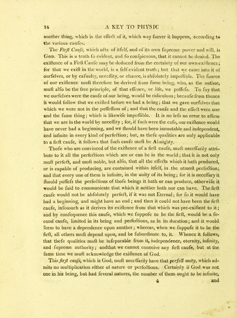 another thing, which is the efFe<5t of it, which way foever it happens, according t» the various caufes. The Firjt Caufe, which afts of itfelf, and of its own fupreme power and will, is God. This is a truth fo evident, and fo confpicuous, that it cannot be denied. The exilience of a Firfl Caufe may be deduced from the certainty of our own exiftence; for that we exift in the world, is a felf-evident truth ; but that we came into it of ourfelves, or by cafualty, necefifity, or chance, isabfolutely impoflible. The fource of OUT exiftence muft therefore be derived from fome being, who, as the author, muft alfo be the free principle, of that eflence, or life, we poftefs. To fay that we ouiTelves were the caufe of our being, would be ridiculous; becaufe from thence it would follow that we exifted before we had a being; that we gave ourfelves that which we were not in the pofleflion of; and that the caufe and the effedt were one and the fame thing; which is likewife impoflible. It is no lefs an error to affirm that we are in the world by neceflity ; for, if fuch were the cafe, our exiftence would have never had a beginning, and we Ihould have been immutable and independent, and infinite in every kind of perfedtion; but, as thefe qualities are only applicable to a firft caufe, it follows that fuch caufe muft be Almighty. Thofe who are convinced of the exiftence of a firft caufe, muft neceffarily attri- bute to it all the perfedUons which are or can be in the world ; that it is not only moft perfeft, and moft noble, but alfo, that all the effedls which it hath produced, or is capable of producing, are contained within itfelf, in the utmoft perfedlion; and that every one of them is infinite, in the unity of its being; for it is necefiary it fhould poffefs the perfe6tions of thofe beings it hath or can produce, otherwife it would be faid to communicate that which it neither hath nor can have. The firft caufe would not be abfolutely perfedl, if it was not Eternal; for fo it would have had a beginning, and might have an end ; and then it could not have been the firft caufe, infomuch as it derives its exiftence from that which was pre-exiftent to it; and by confequence this caufe, which we fuppofe to be the firft, would be a fe- cond caufe, limited in its being and perfedlions, as in its duration; and it would feem to have a dependence upon another; whereas, w'hen we fuppofe it to be the firft, all others muft depend upon, and be fubordinate to, it. Whence it follows, that thefe qualities muft be infeparable from it, independence, eternity, infinity, and fupreme authority; andthat we cannot conceive any firft caufe, but at the fame time we muft acknowledge the exiftence of God. This firjl caufe, which is God, muft neceflarily have that peife^i unity, which ad- mits no multiplication either of nature or perfedlions. Certainly if God was not one in his being, but had feveral natures, the number of them ought to be infinite, 4 and