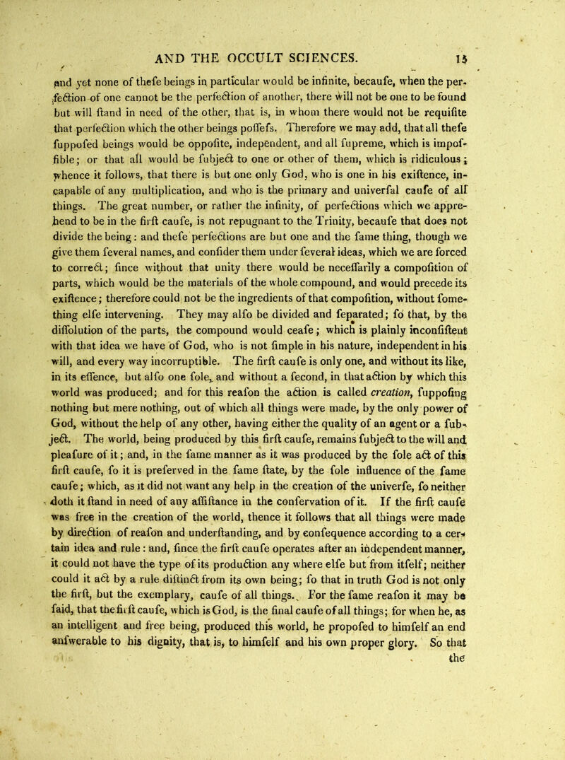 3nd 3’6t none of thefe beings ia particular would be infinite, becaufe, when the per. jfedion of one cannot be the perfeftion of another, there will not be one to be found but will Hand in need of the other, that is, in whom there would not be requifite that perfection which the other beings poffefs. Therefore we may add, that all thefe fuppofed beings would be oppofite, independent, and all fupreme, ivhich is irnpof- fible; or that all would be fubje6l to one or other of them, which is ridiculous; whence it follows, that there is but one only God, who is one in his exiftence, in- capable of any multiplication, and who is the primary and univerfal caufe of all things. The great number, or rather the infinity, of perfedtions which we appre- hend to be in the firft caufe, is not repugnant to the Trinity, becaufe that does npt divide the being; and thefe perfedlions are but one and the fame thing, though we give them feveral names, and confider them under feveral ideas, which we are forced to corredl; fince without that unity there would be necelfarily a compolition of parts, which would be the materials of the whole compound, and w ould precede its exiftence; therefore could not be the ingredients of that compofition, without fome- thing elfe intervening. They may alfo be divided and feparated; fo that, by the dilfolution of the parts, the compound would ceafe; which is plainly inconfifteut with that idea we have of God, who is not fimple in his nature, independent in his will, and every way incorruptible. The firft caufe is only one, and without its like, in its etfence, but alfo one foie,, and without a fecond, in that adtion by which this world was produced; and for this reafon the adtion is called creation^ fuppofing nothing but mere nothing, out of which all things were made, by the only power of God, without the help of any other, having either the quality of an agent or a fub-> jedl. The world, being produced by this firft caufe, remains fubjedl to the will and pleafure of it; and, in the fame manner as it was produced by the foie adt of this firft caufe, fo it is preferved in the fame ftate, by the foie influence of the fame caufe; which, as it did not want any help in the creation of the univerfe, fo neither doth itftand in need of any affiftance in the confervation of it. If the firft caufe was free in the creation of the world, thence it follows that all things w'ere made by diredtion of reafon and underftanding, and by eonfequence according to a cer^# tain idea and rule: and, fince the firft caufe operates after an independent manner, it could not have the type of its produdtion any where elfe but from itfelf; neither could it adt by a rule diftindl from its own being; fo that in truth God is not only the firft, but the exemplary, caufe of all things.. For the fame reafon it may be faid, that the firft caufe, which is God, is the final caufe of all things; for when he, as an intelligent and free being, produced this world, he propofed to himfelf an end anfwerable to his dignity, that is, to himfelf and his own proper glory. So that the