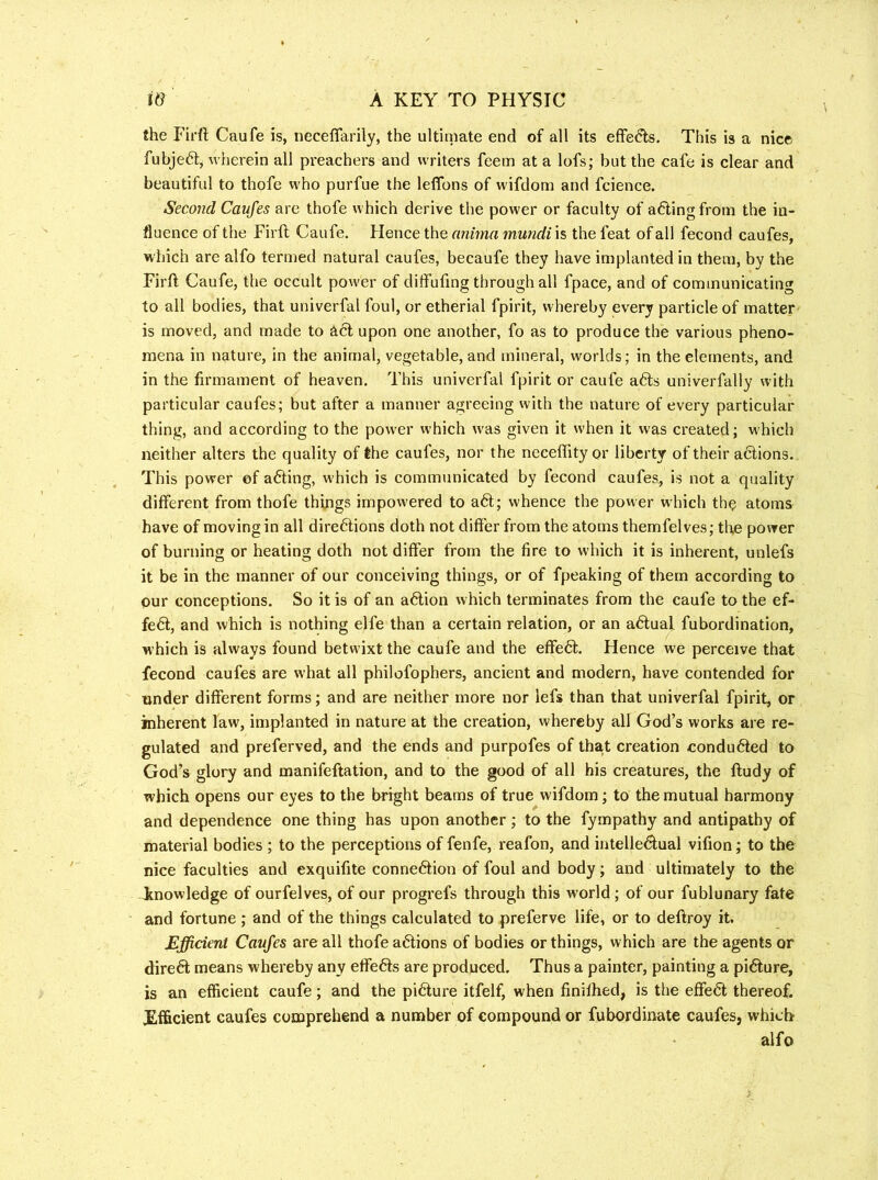 the Firft Caufe is, neceffarily, the ultiniate end of all its effe(?ls. This is a nice fubjefty wherein all preachers and writers feem at a lofs; but the cafe is clear and beautiful to thofe who purfue the leffons of wifdom and fcience. Second Caufes are thofe which derive the power or faculty of ailing from the in- fluence of the Firft Caufe. Hence the anima mundi is the feat of all fecond caufes, which are alfo termed natural caufes, becaufe they have implanted in them, by the Firft Caufe, the occult power of diffufing through all fpace, and of communicating to all bodies, that univerfal foul, or etherial fpirit, whereby every particle of matter is moved, and made to ^cl upon one another, fo as to produce the various pheno- mena in nature, in the animal, vegetable, and mineral, worlds; in the elements, and in the firmament of heaven. This univerfal fpirit or caufe a6ls univerfally with particular caufes; but after a manner agreeing with the nature of every particular thing, and according to the power which was given it when it was created; w'hich neither alters the quality of the caufes, nor the neceftity or liberty of their actions.. This power ©f a6ting, which is communicated by fecond caufes,, is not a quality different from thofe things impowered to a6t; whence the power which th^ atoms have of moving in all directions doth not differ from the atoms themfelves; the power of burning or heating doth not differ from the fire to which it is inherent, unlefs it be in the manner of our conceiving things, or of fpeaking of them according to our conceptions. So it is of an aCtion which terminates from the caufe to the ef- feCt, and which is nothing elfe than a certain relation, or an aClual fubordination, which is always found betwixt the caufe and the effeCl. Hence we perceive that fecond caufes are what all philofophers, ancient and modern, have contended for tinder different forms; and are neither more nor lefs than that univerfal fpirit, or inherent law, implanted in nature at the creation, whereby all God’s works are re- gulated and preferved, and the ends and purpofes of that creation conduced to GodV glory and manifeftation, and to the good of all his creatures, the ftudy of which opens our eyes to the bright beams of true wifdom; to the mutual harmony and dependence one thing has upon another; to the fympathy and antipathy of material bodies ; to the perceptions of fenfe, reafon, and intelleClual vifion; to the nice faculties and exquifite conne6lion of foul and body; and ultimately to the knowledge of ourfelves, of our progrefs through this world; of our fublunary fate and fortune; and of the things calculated to preferve life, or to deftroy it. Efficient Caufes are all thofe a6lions of bodies or things, which are the agents or direft means whereby any effects are produced. Thus a painter, painting a picture, is an efficient caufe; and the picture itfelf, when finiftied, is the effect thereof. Efficient caufes comprehend a number of compound or fubordinate caufes, which alfo