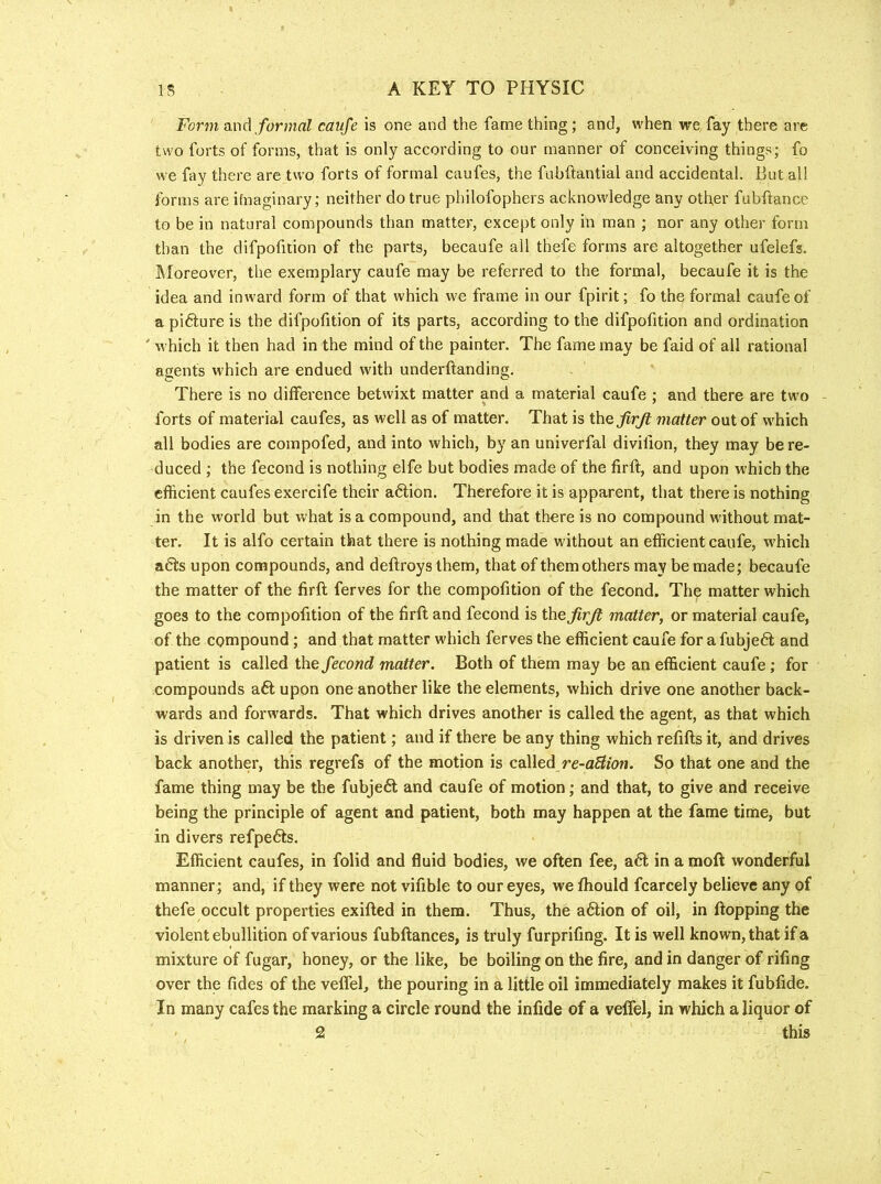 Form dtXxA formal caufe is one and the fame thing; and, when we fay there are two forts of forms, that is only according to our manner of conceiving things; fo we fay there are two forts of formal caufes, the fuhftantial and accidental. But all forms are ifnaginary; neither do true philofophers acknowledge any other fubftance to be in natural compounds than matter, except only in man ; nor any other form than the difpofition of the parts, becaufe all thefe forms are altogether ufelefs. ^loreover, the exemplary caufe may be referred to the formal, becaufe it is the idea and inward form of that which we frame in our fpirit; fo the formal caufe of a pi6iure is the difpofition of its parts, according to the difpofition and ordination ' which it then had in the mind of the painter. The fame may be faid of all rational agents which are endued with underflanding. There is no difference betwixt matter and a material caufe ; and there are two forts of material caufes, as well as of matter. That is the firjl matter out of which all bodies are compofed, and into which, by an univerfal divilion, they may be re- duced ; the fecond is nothing elfe but bodies made of the firfl, and upon which the efficient caufes exercife their action. Therefore it is apparent, that there is nothing in the world but what is a compound, and that there is no compound without mat- ter. It is alfo certain that there is nothing made without an efficient caufe, which a6ts upon compounds, and deftroys them, that of them others may be made; becaufe the matter of the firfl ferves for the compofition of the fecond. The matter which goes to the compofition of the firfl and fecond is the jirjl matter^ or material caufe, of the compound; and that matter which ferves the efficient caufe for afubje6l and patient is called the fecond matter. Both of them may be an efficient caufe; for compounds aft upon one another like the elements, which drive one another back- wards and forwards. That which drives another is called the agent, as that which is driven is called the patient; and if there be any thing which refills it, and drives back another, this regrefs of the motion is called re-aBion. So that one and the fame thing may be the fubjeft and caufe of motion; and that, to give and receive being the principle of agent and patient, both may happen at the fame time, but in divers refpefts. Efficient caufes, in folid and fluid bodies, we often fee, aft in a moft wonderful manner ; and, if they were not vifible to our eyes, we fhould fcarcely believe any of thefe occult properties exifled in them. Thus, the aftion of oil, in flopping the violent ebullition of various fubflances, is truly furprifmg. It is well known, that if a mixture of fugar, honey, or the like, be boiling on the fire, and in danger of riling over the tides of the veffel, the pouring in a little oil immediately makes it fubfide. In many cafes the marking a circle round the infide of a veffel, in which a liquor of ' 2 this