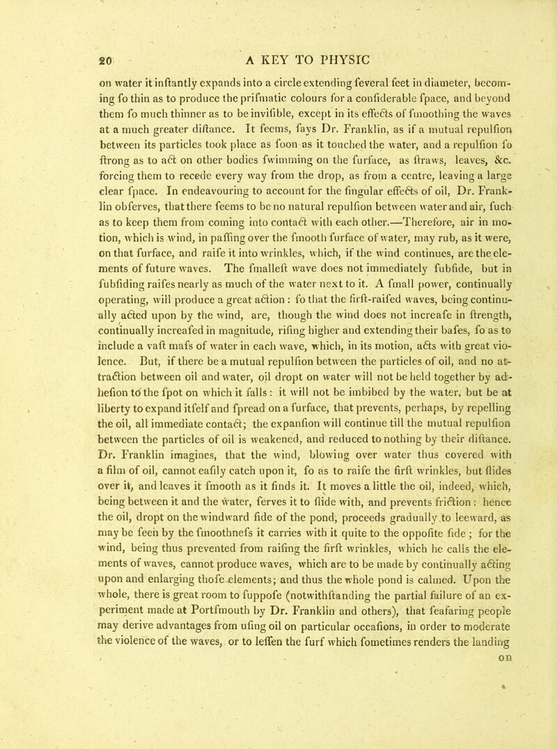on water it inftantly expands into a circle extending feveral feet in diameter, becom- ing fo thin as to produce the prifmatic colours for a confiderable fpace, and beyond them fo much thinner as to be invifible, except in its effe6ls of fmoothing the waves at a much greater didance. It feems, fays Dr. Franklin, as if a mutual repulfior> between its particles took place as foon as it touched the water, and a repulfion fo ftrong as to a6l on other bodies fwimming on the furface, as ftraws, leaves, &c. forcing them to recede every w^ay from the drop, as from a centre, leaving a large clear fpace. In endeavouring to account for the fingular effefts of oil. Dr. Frank- lin obferves, that there feems to be no natural repulfion between water and air, fuch as to keep them from coming into contaft with each other.—Therefore, air in mo- tion, which is wind, in palling over the fmooth furface of water, may rub, as it were, on that furface, and raife it into wrinkles, which, if the wind continues, are the ele- ments of future waves. The fmalleft w’ave does not immediately fublide, but in fubliding raifes nearly as much of the water next to it. A fmall pow'er, continually operating, will produce a great adiion : fo that the firft-raifed waves, being continu- ally afted upon by the wind, are, though the wind does not increafe in ftrength, continually increafed in magnitude, riling higher and extending their bafes, fo as to include a vail mafs of water in each wave, which, in its motion, a6ls with great vio- lence. But, if there be a mutual repulfion between the particles of oil, and no at~ tradlion between oil and water, oil dropt on water will not be held together by ad- hefion to the fpot on which it falls : it will not be imbibed by the water, but be at liberty to expand itfelf and fpread on a furface, that prevents, perhaps, by repelling the oil, all immediate conta6l; the expanlion will continue till the mutual repulfion between the particles of oil is weakened, and reduced to nothing by their dillance. Dr. Franklin imagines, that the wind, blowing over water thus covered with a film of oil, cannot eafily catch upon it, fo as to raife the firft wrinkles, but Hides over it, and leaves it fmooth as it finds it. It moves a little the oil, indeed, which, being between it and the water, ferves it to Hide with, and prevents fri6lion : hence the oil, dropt on the windward fide of the pond, proceeds gradually do leeward, as may be feeh by the fmoothnefs it carries with it quite to the oppofite fide ; for the wind, being thus prevented from railing the firll wrinkles, which he calls the ele- ments of waves, cannot produce waves, which are to be made by continually acting upon and enlarging thofe elements; and thus the whole pond is calmed. Upon the whole, there is great room to fuppofe (notwithllanding the partial failure of an ex- perinient made at Portfmouth by Dr. Franklin and others), that feafaring people may derive advantages from ufing oil on particular occafions, in order to moderate the violence of the waves, or to lelTen the furf which fometimes renders the landing on C