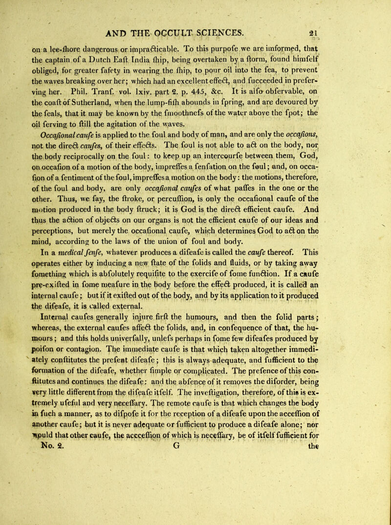 on a lee-fliore dangerous or impra6licable. To this purpofe we are imformed, that the captain of a Dutch Eafl India ftiip, being overtaken by a ftorm, found hinifelf obliged, for greater fafety in wearing the ftiip, to pour oil into the fea, to prevent the waves breaking over her; which had an excellent effe6t, and fucceeded in prefer- ving her. Phil. Tranf. vol. Ixiv. parts, p. 445, &c. It is alfo-obfervable, on the coaft of Sutherland, when the lump-fifh abounds in fpring, and are devoured by the feals, that it may be known by the fmoothnefs of the water above the fpot; the oil ferving to ftill the agitation of the waves. Occajionalcaufe is applied to the foul and body of man, and are only the occq/ions, not the direct caufes, of their effeds. The foul is not able to a<5t on the body, nor the body reciprocally on the foul: to keep up an intercourfe between them, God, on occafion of a motion of the body, impreffes a fenfation on the feul; and, on occa- fipn of a fentiment of the foul, impreffes a motion on the body: the motions, therefore, of the foul and body, are only occajional caxifes of what paflfes in the one or the other. Thus, we fay, the ftroke, or percuffion, is only the occafional caufe of the mf>tion produced in the body ftruck; it is God is the direft efficient caufe. And thus the a6tion of objects on our organs is not the efficient caufe of our ideas and perceptions, but merely the occafional caufe, which determines God to a6lon the mind, according to the laws of the union of foul and body. In a medical fenfe, whatever produces a difeafeis called the caufe thereof. This operates either by inducing a new ftate of the folids and fluids, or by taking away fomething which is abfolutely requifite to the exercife of fome function. If a caufe pre-exifted in fome meafure in the body before the efFe6l produced, it is called an internal caufe; but if it exifted out of the body, and by its application to it produced the difeafe, it is called external. Internal caufes generally injure firft the humours, and then the folid parts ; whereas, the external caufes affe6l the folids, and, in confequence of that, the hu- mours ; and this holds univerfally, unlefs perhaps in fome few difeafes produced by poifon or contagion. The immediate caufe is that which taken altogether immedi- ately conftitutes the prefent difeafe; this is always adequate, and fufficient to the formation of the difeafe, whether fimple or complicated. The prefence of this con- ftitutes and continues the difeafe ; and the abfence of it removes the diforder, being very little different from the difeafe itfelf. The inveftigation, therefore, of this is ex- tremely ufefiil and very neceffary. The remote caufe is that which changes the body in fuch a manner, as to difpofe it for the reception of a difeafe upon the accelTion of another caufe; but it is never adequate or fufficient to produce a difeafe alone; nor would that other caufe, the acccefijon of which is neceffary, be of itfelf fufficient for No. 2, G the