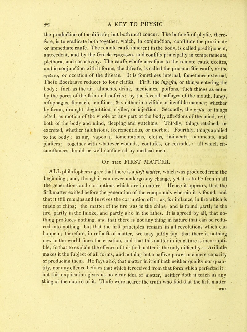 the produ6lion of the difeafe; but both muft concur. The bufinefs of phyfic, there- fore, is to eradicate both together, which, in conjun6i:ion, conftitute the proximate or immediate caufe. The remote caufe inherent in the body, is called predifponent, antecedent, and by the Greeks w-fon^oufAEV)), and confifls principally in temperaments, plethora, and cacochymy. The caufe whofe acceffion to the remote caufe excites, and in conjunction with it forms, the difeafe, is called the procatarClic caufe, or the wfofpatTif, or occaiion of the difeafe. It is fometimes internal, fometimes external. Thefe Boerhaave reduces to four claifes. Firft, the ingejla, or things entering the body; fuch as the air, aliments, drink, medicines, poifons, fuch things as enter by the pores of the fkin and noftrils; by tlie feveral paffages of the mouth, lungs, oefophagus, ftomach, inieflines, &c. either in a vifible or invifible manner; vyhether by fleam, draught, deglutition, clyfter, or injeClion. Secondly, the gejla, or things aCled, as motion of the whole or any part of the body, affeClions of the mind, reft, both of the body and mind, fleeping and watching. Thirdly, things retained, or excreted, whether falubrious, fecrementious, or morbid. Fourthly, things applied to the body; as air, vapours, fomentations, cloths, liniments, ointments, and plafters ; together with whatever wounds, contufes, or corrodes : all which cir- cumftances ftiould be well confidered by medical men. Of THE FIRST MATTER. ALL philofophers agree that there is afirji matter, which was pjroduced from the beginning; and, though it can never undergo any change, yet it is to be feen in all the generations and corruptions which are in nature. Hence it appears, that the firft matter exifted before the. generation of the compounds wherein it is found, and that it ftill remains and furvives the corruption of it; as, for inftance, in fire which is made of chips; the matter of the fire was in the chips, and is found partly in the fire, partly in the fmoke, and partly alfo in the allies. It is agreed by all, that no- thing produces nothing, and that there is not any thing in nature that can be redu- ced into nothing, but that the firft principles remain in all revolutions which can happen ; therefore, in refpe6l of matter, we may juftly fay, that there is nothing new in the world fince the creation, and that this matter in its nature is incorrupti- ble; fo that to explain the effence of this fit ft matter is the only difficulty.—Ariftotle makes it the fubjeft of all forms, and nottiing but a palfive power or a mere capacity of producing them. He fays alfo', that matter in itfelf hath neither quality nor quan- tity, nor any effence befi Jes that which it received from that form which perfedled it: but this explication gives us no clear idea of matter, neither doth it teach us any thing of the nature of it. Thofe were nearer the truth who faid that the firft matter was