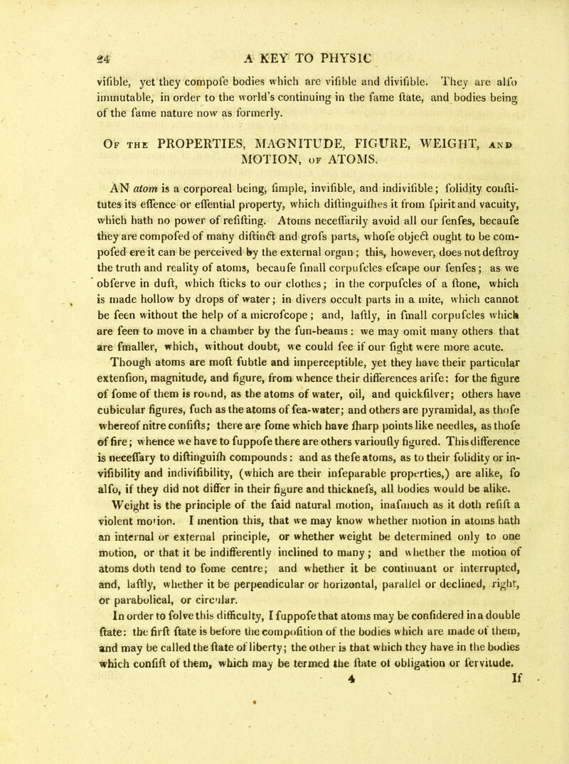vifible, yet they compote bodies which are vifible and divifible. They are alio immutable, in order to the world’s continuing in the fame ftate, and bodies being of the fame nature now as formerly. Of the properties, MAGNITUDE, FIGURE, WEIGHT, and MOTION, OF ATOMS. An atom is a corporeal being, fimple, invifible, and indivifible; folidity coiiili- tutes its eifence or eifential property, which dittinguifhes it from fpirit and vacuity, which hath no power of refilling. Atoms necelfarily avoid all our fenfes, becaufe they are compofed of many dillindl and grofs parts, whofe object ought to be com- pofed ere it can be perceived by the external organ; this, however, does not dellroy the truth and reality of atoms, becaufe finall corpufcles efcape our fenfes; as we obferve in dull, which llicks to our clothes; in the corpufcles of a ftone, which is made hollow by drops of water; in divers occult parts in a mite, which cannot be feen without the help of a microfcope; and, lallly, in finall corpufcles which are feen to move in a chamber by the fun-beams; we may omit many others that are fmaller, which, without doubt, w e could fee if our fight were more acute. Though atoms are moll fubtle and imperceptible, yet they have their particular extenfion, magnitude, and figure, from whence their differences arife: for the figure of fomeof them is round, as the atoms of water, oil, and quickfilver; otliers have cubicular figures, fuch as the atoms of fea-water; and others are pyramidal, as thofe whereof nitre confifts; there are fome which have lharp points like needles, as thofe of fire; w hence we have to fuppofe there are others varioully figured. This difference is neceffary to dillinguilh compounds: and as thefe atoms, as to their folidity or in- vifibility and indivifibility, (which are their infeparable properties,) are alike, fo alfo, if they did not differ in their figure and thicknefs, all bodies would be alike. Weight is the principle of the faid natural motion, inafaiuch as it doth refift a violent mo*ion. I mention this, that we may know whether motion in atoms hath an internal or external principle, or whether weight be determined only to one motion, or that it be indifferently inclined to many ; and whether the motion of atoms doth tend to fome centre; and whether it be continuant or interrupted, and, laftly, whether it be perpendicular or horizontal, parallel or declined, right, or parabolical, or circular. In order to folve this difficulty, I fappofe that atoms may be confidered in a double (late: the firfl ftate is before thecomp(»fition of the bodies which are made of them, and may be called the date of liberty; the other is that which they have in the bodies which confift of them, which may be termed the llate ot obligation or fervitude. 4 If