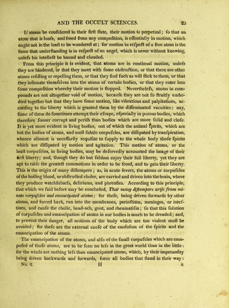 If atoms be confidered in their firft ftate, their motion is perpetual; fo that an atom that is loofe, and freed from any compofition, is effentially in motion, which ought not in the leaft to be wondered at; for motion in refpefit of a free atom is the fame that underftanding is in refpedt of an angel, which is never without knowing, unlefs his intelledt be bound and clouded. From this principle it is evident, that atoms are in continual motion, unlefs they are hindered, or that they meet with fome obftrudtion, or that there are other atoms refifting or repelling them, or that they find fuch as will ftick to them, or that they infmuate themfelves into the atoms of certain bodies, or that they enter into fome compofition whereby their motion is Hopped. Neverthelefs, atoms in com- pounds are not altogether void of motion, becaufe they are not fo ftraitly embo- died together but that they have fome motion, like vibrations and palpitations, ac- cording to the liberty which is granted them by the diffeminated vacuities; nay, fome of them do fometimes attempt their efcape, efpecially in porous bodies, which therefore fooner corrupt and perifh than bodies which are more folid and clofe. It is yet more evident in living bodies, out of which the animal fpirits, which are but the bodies of atoms, and moft fubtle corpufcles, are diffipated by tranfpiration, whence aliment is neceffarily requifite to fupply to the whole body thofe fpirits which are diffipated by motion and agitation. This motion of atoms, or the leaft corpufcles, in living bodies, may be defervedly accounted the image of their firft liberty; and, though they do but feldom enjoy their full liberty, yet they are apt to raife the greateft commotions in order to be freed, and to gain their liberty. This is the origin of many diftempers ; as, in acute fevers, the atoms or corpufcles of the boiling blood, orobftrudled choler, are carried and driven into thebrain, where they produce watchfulnefs, deliriums, and phrenfies. According to this principle, that which we faid before may be concluded, That many diftempers arife Jrom mi- nute corpufcles and emancipated atoms; for thefe, being driven forwards by other atoms, and forced back, run into the membranes, perioftidm, meninges, or intef- tines, and caufe the cholic, head-ach, gout, and rheumatifm; fo that this folution of corpufcles and emancipation of atotas in our bodies is much to be dreaded; and, to prevent their danger, all motions of the body which are too violent muft be avoided ; for thefe are the external caufe of the confufion of the fpirits and the emancipation of the atoms. The emancipation of the atoms, and alfo of the fmall corpufcles which are conl- pofed of thofe atoms, are to be feen no lefs in the great world than in the little; for the winds are nothing lefs than emancipated atoms, which, by their impetuofity being driven backwards and forwards, force all bodies that ftand in their way : No. 2. H it