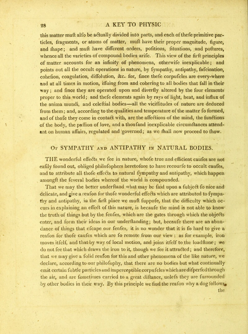 X 28 A KEY TO PHYSIC this matter muft alfo be a6iually divided into parts, and each of thefe primitive par- ticles, fragments, or atoms of matter, muft have their proper magnitude, figure, and ftiape; and muft have different orders, pofitions, lituations, and poftures, whence all the varieties of compound bodies arife. This view of the firft principles of matter accounts for an infinity of phenomena, otherwife inexplicable; and points out all the occult operations in nature, by fyrnpathy, antipathy, fafcination, cohefion, coagulation, diffolution, &c. for, fince thefe corpufcles are every-where and at all times in motion, ilfuing from and cohering to all bodies that fall in their way; and fince they are operated upon and diverfly altered by the four elements proper to this world; and thefe elements again by rays of light, heat, and influx of the anima mundi, and celeftial bodies—all the viciflitudes of nature are deduced from them; and, according to the qualities and temperature of the matter fo formed, and of thofe they come in contadl with, are the affedlions of the mind, the fundlions of the body, the paflion of love, and a thoufand inexplicable circumftances attend- ant on human affairs, regulated and'governed; as we ftiall now proceed to fhow. Of sympathy and ANTIPATHY in NATURAL BODIES. THE wonderful effedls we fee in nature, whofe true and efficient caufes are not eafily found out, obliged philofophers heretofore to have recourfe to occult caufes, and to attribute all thofe effedls to natural fyrnpathy and antipathy, which happen , amongft the feveral bodies whereof the world is compounded. That we may the better underftand what may be faid upon a fubjedt fo nice and delicate, and give a reafon for thofe wonderful effedfs which are attributed to fympa- thy and antipathy, in the firft place we muft fuppofe, that the difficulty which oc- curs in explaining an effedl of this nature, is becaufe the mind is not able to know the truth of things but by the fenfes, which are the gates through which the objedts enter, and form their ideas in our underftanding; but, becaufe there are an abun- dance of things that efcape our fenfes, it is no wonder that it is fo hard to give a reafon for thofe caufes which are fo remote from our view; as for example, iron moves itfelf, and that by way of local motion, and joins itfelf to the loadftone; we do not fee that which draws the iron to it, though we fee it attradled; and therefore, that we may give a folid reafon for this and other phenomena of the like nature, we declare, according to our philofophy, that there are no bodies but what continually omit certain fubtle particles and imperceptiblecorpufcleswhicharedifperfedthrough the air, and are fometimes carried to a great diftance, unlefs they are furrounded by other bodies in their way. By this principle we find the reafon why a dog follow% the