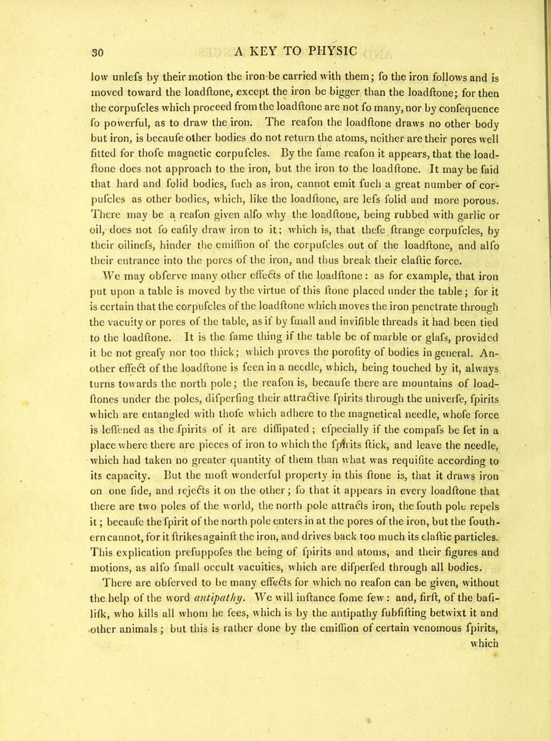 low unlefs by their motion the iron-be carried with them; fo the iron follows and is moved toward the loadftone, except the iron be bigger than the loadftone; for then the corpufcles which proceed from the loadftone are not fo many, nor by confequence fo powerful, as to draw the iron. The reafon the loadftone draws no other body but iron, is becaufe other bodies do not return the atoms, neither are their pores well fitted for thofe magnetic corpufcles. By the fame reafon it appears, that the load- ftone does not approach to the iron, but the iron to the loadftone. It may be faid that hard and folid bodies, fuch as iron, cannot emit fuch a great number of cor- pufcles as other bodies, which, like the loadftone, are lefs folid and more porous. There may be a. reafon given alfo why the loadftone, being rubbed with garlic or oil, does not fo eafily draw iron to it; which is, that thefe ftrange corpufcles, by their oilinefs, hinder the cmiffion of the corpufcles out of the loadftone, and alfo their entrance into the pores of the iron, and thus break their elaftic force. We may obferve many other effedls of the loadftone : as for example, that iron put upon a table is moved by the virtue of this ftone placed under the table; for it is certain that the corpufcles of the loadftone which moves the iron penetrate through the vacuity or pores of the table, as it by fmall and invifible threads it had been tied to the loadftone. It is the fame thing if the table be of marble or glafs, provided it be not greafy nor too thick; which proves the porofity of bodies in general. An- other eftedt of the loadftone is feen in a needle, which, being touched by it, always turns towards the north pole; the reafon is, becaufe there are mountains of load- ftones under the poles, difperfing their attradtive fpirits through the univerfe, fpirits which are entangled with thofe which adhere to the magnetical needle, whofe force is leftened as the fpirits of it are diffipated ; efpecially if the compafs be fet in a place where there are pieces of iron to which the fpifrits ftick, and leave the needle, which had taken no greater quantity of them than what was requifite according to its capacity. But the moft wonderful property in this ftone is, that it draws iron on one fide, and rejedts it on the other; fo that it appears in every loadftone that there are two poles of the world, the north pole attradls iron, thefouth pole repels it; becaufe the fpirit of the north pole enters in at the pores of the iron, but the fouth- erncannot, for it ftrikesagainft the iron, and drives back too much its elaftic particles. This explication prefuppofes the being of fpirits and qtoms, and their figures and motions, as alfo fmall occult vacuities, which are difperfed through all bodies. There are obferved to be many effedls for which no reafon can be given, without the help of the word antipathy. We will inftance fome few ; and, firft, of the bafi- lifk, who kills all whom he fees, which is by the antipathy fubfifting betwixt it and -other animals; but this is rather done by the emiffion of certain venomous fpirits, which